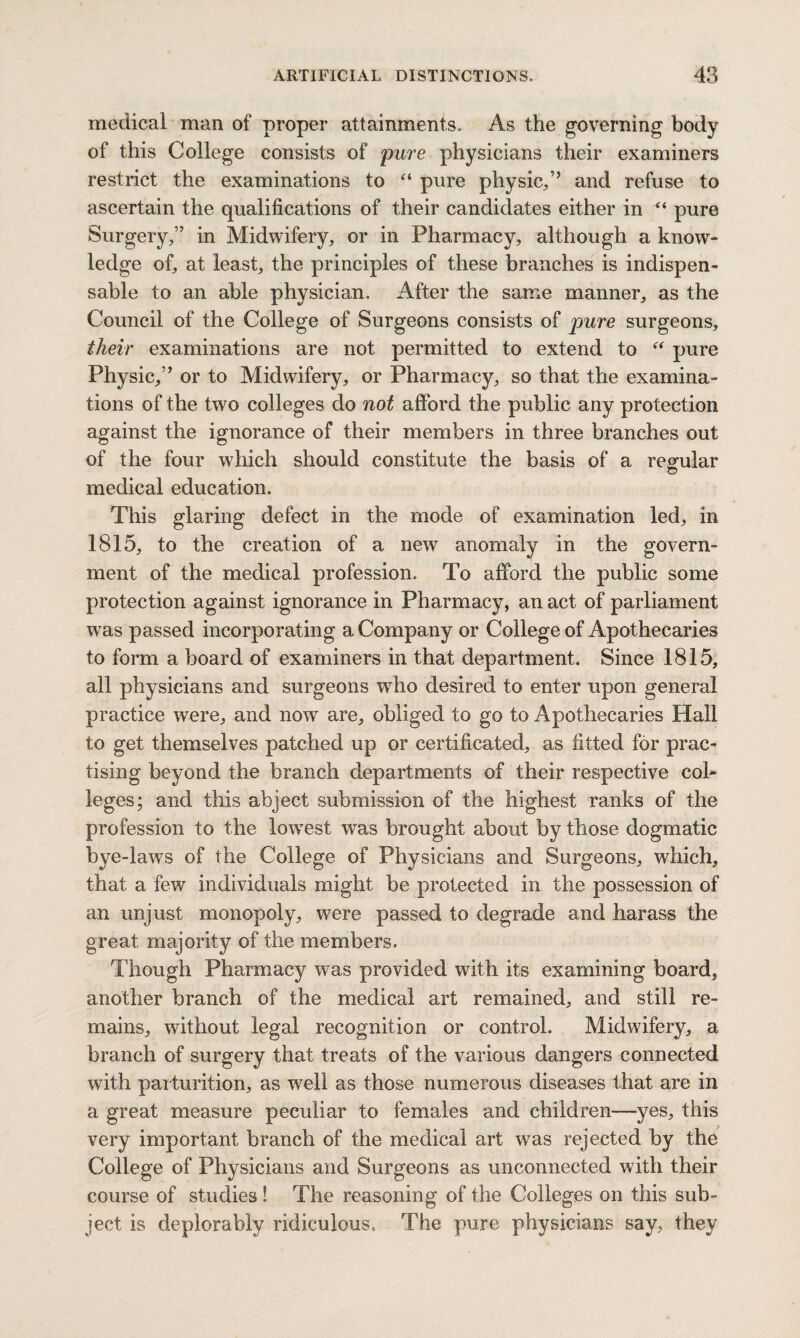 medical man of proper attainments. As the governing body of this College consists of pure physicians their examiners restrict the examinations to “ pure physic/’ and refuse to ascertain the qualifications of their candidates either in “ pure Surgery/’ in Midwifery, or in Pharmacy, although a know¬ ledge of, at least, the principles of these branches is indispen¬ sable to an able physician. After the same manner, as the Council of the College of Surgeons consists of pure surgeons, their examinations are not permitted to extend to “ pure Physic,” or to Midwifery, or Pharmacy, so that the examina¬ tions of the two colleges do not afford the public any protection against the ignorance of their members in three branches out of the four which should constitute the basis of a regular medical education. This glaring defect in the mode of examination led, in 1815, to the creation of a new anomaly in the govern¬ ment of the medical profession. To afford the public some protection against ignorance in Pharmacy, an act of parliament was passed incorporating a Company or College of Apothecaries to form a board of examiners in that department. Since 1815, all physicians and surgeons who desired to enter upon general practice were, and now are, obliged to go to Apothecaries Hall to get themselves patched up or certificated, as fitted for prac¬ tising beyond the branch departments of their respective col¬ leges; and this abject submission of the highest ranks of the profession to the lowrest was brought about by those dogmatic bye-lawrs of the College of Physicians and Surgeons, which, that a few individuals might be protected in the possession of an unjust monopoly, were passed to degrade and harass the great majority of the members. Though Pharmacy was provided with its examining board, another branch of the medical art remained, and still re¬ mains, without legal recognition or control. Midwifery, a branch of surgery that treats of the various dangers connected with parturition, as well as those numerous diseases that are in a great measure peculiar to females and children—yes, this very important branch of the medical art was rejected by the College of Physicians and Surgeons as unconnected with their course of studies ! The reasoning of the Colleges on this sub¬ ject is deplorably ridiculous. The pure physicians say, they