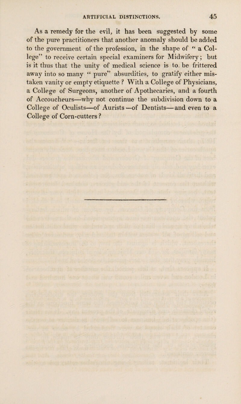 As a remedy for the evil, it has been suggested by some of the pure practitioners that another anomaly should be added to the government of the profession, in the shape of “ a Col¬ lege” to receive certain special examiners for Midwifery; but is it thus that the unity of medical science is to be frittered away into so many “ pure” absurdities, to gratify either mis¬ taken vanity or empty etiquette ? With a College of Physicians, a College of Surgeons, another of Apothecaries, and a fourth of Accoucheurs—-why not continue the subdivision down to a College of Oculists—of Aurists —of Dentists— and even to a College of Corn-cutters ?