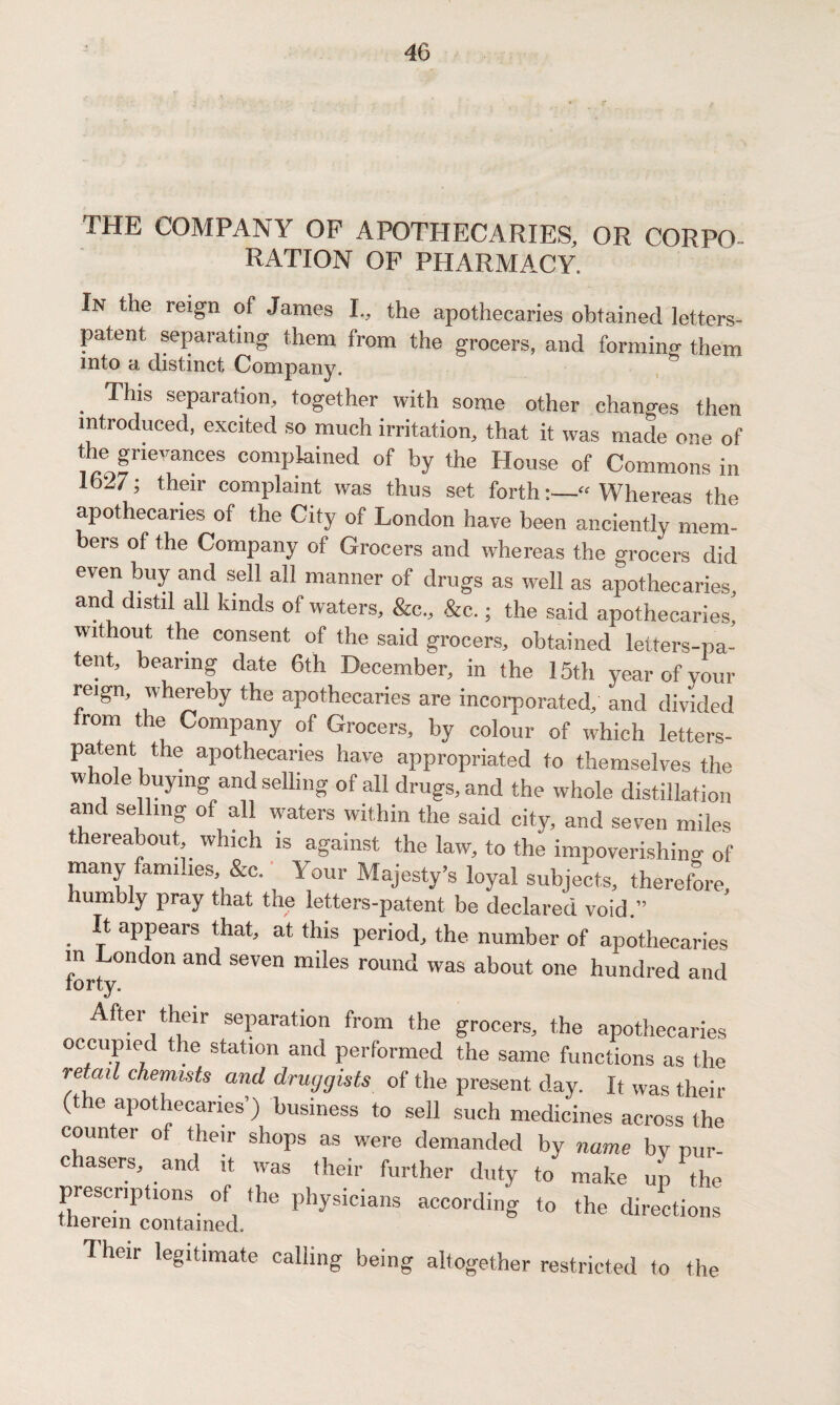 THE COMPANY OP APOTHECARIES, OR CORPO¬ RATION OP PHARMACY. In the reign of James L, the apothecaries obtained letters- patent separating them from the grocers, and forming them into a distinct Company. . Thls sePal-ation, together with some other changes then introduced, excited so much irritation, that it was made one of the grievances complained of by the House of Commons in ’ t!leir complaint was thus set forth:—“Whereas the apothecaries of the City of London have been anciently mem¬ bers of the Company of Grocers and whereas the grocers did even buy and sell all manner of drugs as well as apothecaries, and distil all kinds of waters, &c„ &c.; the said apothecaries’ without the consent of the said grocers, obtained letters-pa- tent, bearing date 6th December, in the 15th year of your reign, whereby the apothecaries are incorporated, and divided rom the Company of Grocers, by colour of which letters- patent the apothecaries have appropriated to themselves the w role buying and selling of all drugs, and the whole distillation and selling of all waters within the said city, and seven miles thereabout which is against the law, to the impoverishing of many families &c. ^ Your Majesty’s loyal subjects, therefore, Jiumbly pray that the letters-patent be declared void ” . {f aP}3ears *hat’ at this Period, the number of apothecaries ! London and seven miles round was about one hundred and iorty. After their separation from the grocers, the apothecaries occupied the station and performed the same functions as the retail chemists and druggists of the present day. It was their (the apothecaries’) business to sell such medicines across the counter of their shops as were demanded by name by pur- c users, and it was their further duty to make up the prescriptions of the physicians according to the directions therein contained. 7 heir legitimate calling being altogether restricted to the