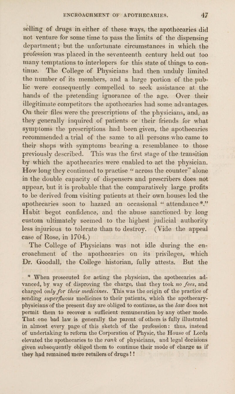 selling of drugs in either of these ways, the apothecaries did not venture for some time to pass the limits of the dispensing department; but the unfortunate circumstances in which the profession was placed in the seventeenth century held out too many temptations to interlopers for this state of things to con¬ tinue. The College of Physicians had then unduly limited the number of its members, and a large portion of the oub- lic were consequently compelled to seek assistance at the hands of the pretending ignorance of the age. Over their illegitimate competitors the apothecaries had some advantages. On their files were the prescriptions of the physicians, and, as they generally inquired of patients or their friends for what symptoms the prescriptions had been given, the apothecaries recommended a trial of the same to all persons who came to their shops with symptoms bearing a resemblance to those previously described. This was the first stage of the transition by which the apothecaries were enabled to act the physician. How long they continued to practise across the counter” alone in the double capacity of dispensers and prescribers does not appear, but it is probable that the comparatively large profits to be derived from visiting patients at their own houses led the apothecaries soon to hazard an occasional “ attendance Habit begot confidence, and the abuse sanctioned by long custom ultimately seemed to the highest judicial authority less injurious to tolerate than to destroy. (Vide the appeal case of Rose, in 1704.) The College of Physicians was not idle during the en¬ croachment of the apothecaries on its privileges, which Dr. Goodall, the College historian, fully attests. But the * When prosecuted for acting the physician, the apothecaries ad¬ vanced, by way of disproving the charge, that they took no fees, and charged only for their medicines. This was the origin of the practice of sending superfluous medicines to their patients, which the apothecary- physicians of the present day are obliged to continue, as the law does not permit them to recover a sufficient remuneration by any other mode. That one bad law is generally the parent of others is fully illustrated in almost every page of this sketch of the profession: thus, instead of undertaking to reform the Corporation of Physic, the House of Lords elevated the apothecaries to the rank of physicians, and legal decisions given subsequently obliged them to continue their mode of charge as if they had remained mere retailers of drugs!!