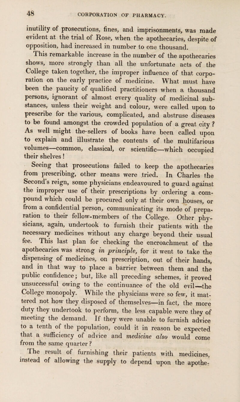 inutility of prosecutions, fines, and imprisonments, was made evident at the trial of Rose, when the apothecaries, despite of opposition, had increased in number to one thousand. This remarkable increase in the number of the apothecaries shows, more strongly than all the unfortunate acts of the College taken together, the improper influence of that corpo¬ ration on the early practice of medicine. What must have been the paucity of qualified practitioners when a thousand persons, ignorant of almost every quality of medicinal sub¬ stances, unless their weight and colour, were called upon to prescribe for the various, complicated, and abstruse diseases to be found amongst the crowded population of a great city ? As well might the-sellers of books have been called upon to explain and illustrate the contents of the multifarious volumes common, classical, or scientific—which occupied their shelves! Seeing that prosecutions failed to keep the apothecaries from prescribing, other means were tried. In Charles the Second s reign, some physicians endeavoured to guard against the improper use of their prescriptions by ordering a com¬ pound which could be procured only at their own houses, or from a confidential person, communicating its mode of prepa¬ ration to their fellow-members of the College. Other phy¬ sicians, again, undertook to furnish their patients with the necessary medicines without any charge beyond their usual fee. This last plan for checking the encroachment of the apothecaries was strong in principle, for it went to take the dispensing of medicines, on prescription, out of their hands, and in that way to place a barrier between them and the public confidence; but, like all preceding schemes, it proved unsuccessful owing to the continuance of the old evil—the College monopoly. While the physicians were so few, it mat¬ tered not how they disposed of themselves—in fact, the more duty they undertook to perform, the less capable were they of meeting the demand. If they were unable to furnish advice to a tenth of the population, could it in reason be expected that a sufficiency of advice and medicine also would come from the same quarter ? The result of furnishing their patients with medicines, instead of allowing the supply to depend upon the apothe-