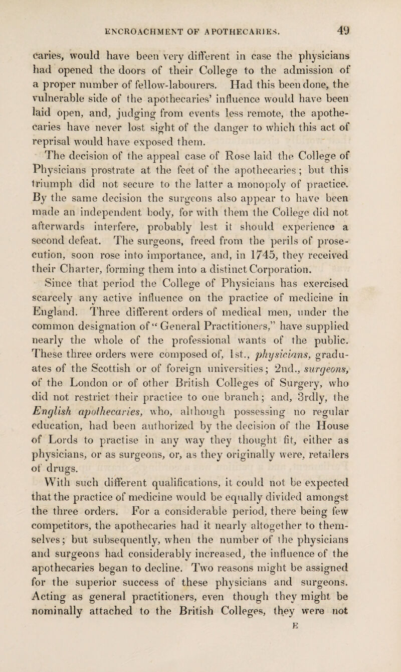 caries, would have been very different in case the physicians had opened the doors of their College to the admission of a proper number of fellow-labourers. Had this been done, the vulnerable side of the apothecaries’ influence would have been laid open, and, judging from events less remote, the apothe¬ caries have never lost sight of the danger to which this act of reprisal would have exposed them. The decision of the appeal case of Rose laid the College of Physicians prostrate at the feet of the apothecaries ; but this triumph did not secure to the latter a monopoly of practice. By the same decision the surgeons also appear to have been made an independent body, for with them the College did not afterwards interfere, probably lest it should experience a second defeat. The surgeons, freed from the perils of prose¬ cution, soon rose into importance, and, in 1745, they received their Charter, forming them into a distinct Corporation. Since that period the College of Physicians has exercised scarcely any active influence on the practice of medicine in England. Three different orders of medical men, under the common designation of‘‘General Practitioners,” have supplied nearly the whole of the professional wants of the public. These three orders were composed of, 1st., physicians, gradu¬ ates of the Scottish or of foreign universities; 2nd., surgeons, of the London or of other British Colleges of Surgery, who did not restrict their practice to one branch; and, 3rdly, the English apothecaries, who, although possessing no regular education, had been authorized by the decision of the House of Lords to practise in any way they thought fit, either as physicians, or as surgeons, or, as they originally were, retailers of drugs. With such different qualifications, it could not be expected that the practice of medicine would be equally divided amongst the three orders. For a considerable period, there being few competitors, the apothecaries had it nearly altogether to them¬ selves ; but subsequently, when the number of the physicians and surgeons had considerably increased, the influence of the apothecaries began to decline. Two reasons might be assigned for the superior success of these physicians and surgeons. Acting as general practitioners, even though they might be nominally attached to the British Colleges, they were not E