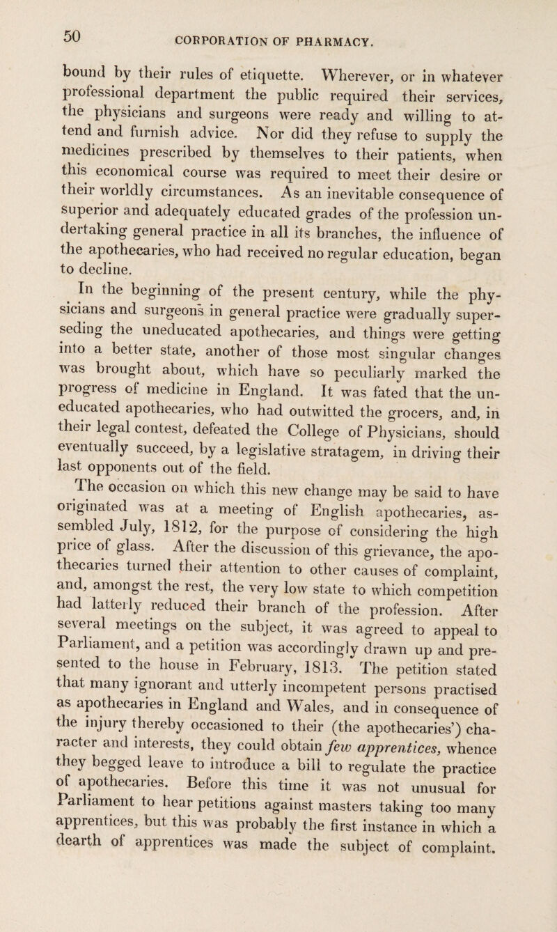 CORPORATION OF PHARMACY. bound by their rules of etiquette. Wherever, or in whatever professional department the public required their services, the physicians and surgeons were ready and willing to at¬ tend and furnish advice. Nor did they refuse to supply the medicines prescribed by themselves to their patients, when this economical course was required to meet their desire or their worldly circumstances. As an inevitable consequence of supeiior and adequately educated grades of the profession un¬ de! I aking general practice in all its branches, the influence of the apothecaries, who had received no regular education, began to decline. # *n tlle beginning of the present century, wdiile the phy¬ sicians and surgeons in general practice were gradually super¬ seding the uneducated apothecaries, and things were getting into a better state, another of those most singular changes was brought about, w7hich have so peculiarly marked the progress of medicine in England. It was fated that the un¬ educated apothecaries, who had outwitted the grocers, and, in theii legal contest, defeated the College of Physicians, should eventually succeed, by a legislative stratagem, in driving their last opponents out of the field. The occasion on which this new change may be said to have originated was at a meeting of English apothecaries, as¬ sembled July, 1812, for the purpose of considering the high price of glass. After the discussion of this grievance, the apo¬ thecaries turned their attention to other causes of complaint, and, amongst the rest, the very low state to which competition had latterly reduced their branch of the profession. After several meetings on the subject, it was agreed to appeal to Parliament, and a petition was accordingly drawn up and pre¬ sented to the house in February, 1813. The petition stated that many ignorant and utterly incompetent persons practised as apothecaries in England and Wales, and in consequence of the injury thereby occasioned to their (the apothecaries’) cha- lacter and interests, they could obtain few apprentices, whence they begged leave to introduce a bill to regulate the practice of apothecaries. Before this time it was not unusual for Parliament to hear petitions against masters taking too many apprentices, but this was probably the first instance in which a dearth of apprentices was made the subject of complaint.