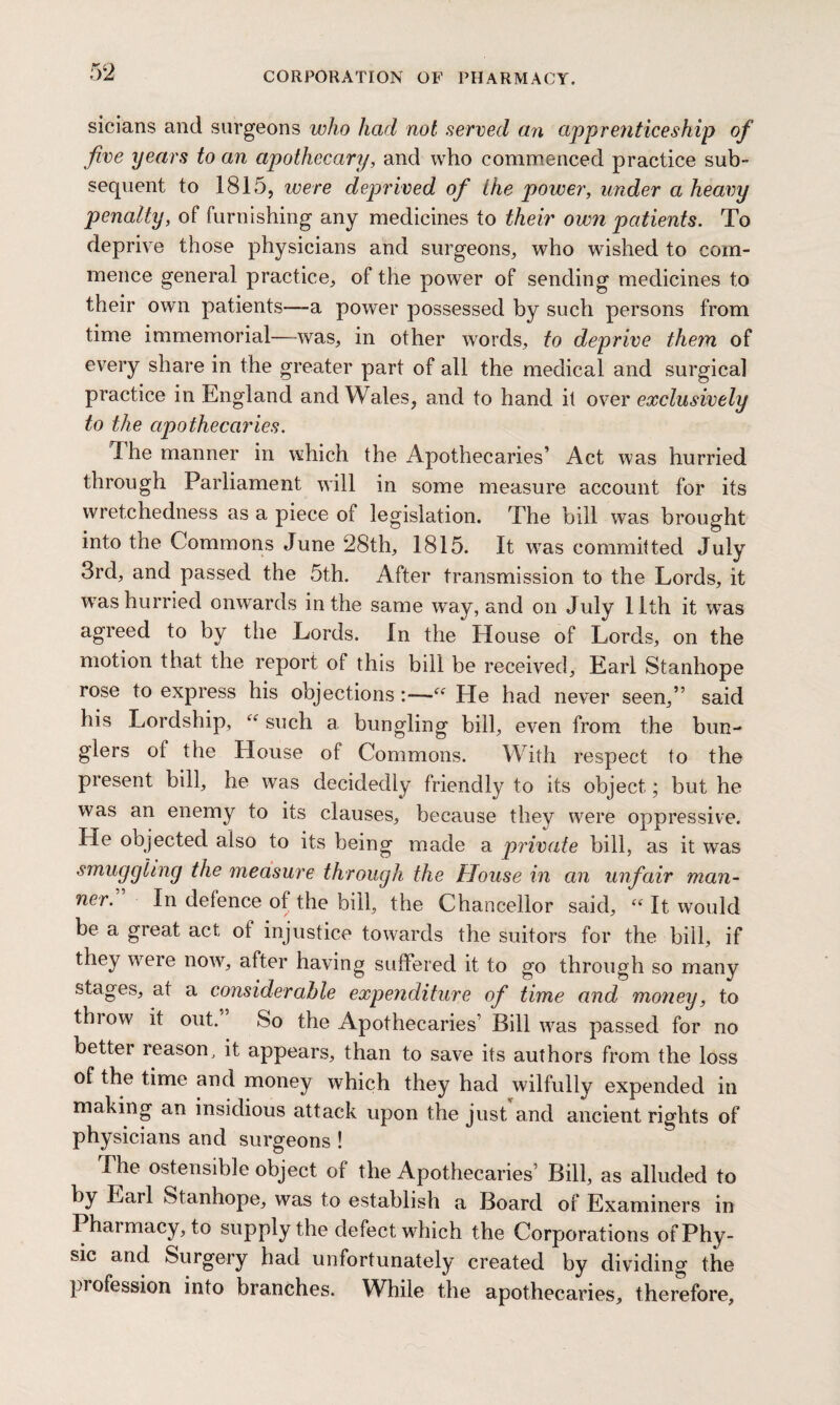 sicians and surgeons who had not served an apprenticeship of five years to an apothecary, and who commenced practice sub¬ sequent to 1815, ivere deprived of the power, under a heavy penalty, of furnishing any medicines to their own patients. To deprive those physicians and surgeons,, who wished to com¬ mence general practice, of the power of sending medicines to their own patients—-a power possessed by such persons from time immemorial—was, in other words, to deprive them of every share in the greater part of all the medical and surgical practice in England and Wales, and to hand it over exclusively to the apothecaries. The manner in which the Apothecaries’ Act was hurried through Parliament will in some measure account for its wretchedness as a piece of legislation. The bill was brought into the Commons June 28th, 1815. It wras committed July 3rd, and passed the 5th. After transmission to the Lords, it w7as hurried onwards in the same way, and on July 11th it wTas agreed to by the Lords. In the House of Lords, on the motion that the report of this bill be received, Earl Stanhope rose to express his objections He had never seen,” said his Lordship, “ such a bungling bill, even from the bun¬ glers ot the House of Commons. With respect to the present bill, he was decidedly friendly to its object; but he was an enemy to its clauses, because they were oppressive. He objected also to its being made a private bill, as it was smuggling the measure through the House in an unfair man¬ ner. In defence of the bill, the Chancellor said, “ It would be a great act ot injustice towards the suitors for the bill, if they were now, after having suffered it to go through so many stages, at a considerable expenditure of time and money, to throw it out. So the Apothecaries’ Bill was passed for no cetter reason, it appears, than to save its authors from the loss of the time and money which they had wilfully expended in making an insidious attack upon the just and ancient rights of physicians and surgeons ! The ostensible object of the Apothecaries’ Bill, as alluded to by Earl Stanhope, was to establish a Board of Examiners in Phaimacy, to supply the defect which the Corporations of Phy¬ sic and Surgery had unfortunately created by dividing the pi ofession into branches. While the apothecaries, therefore,
