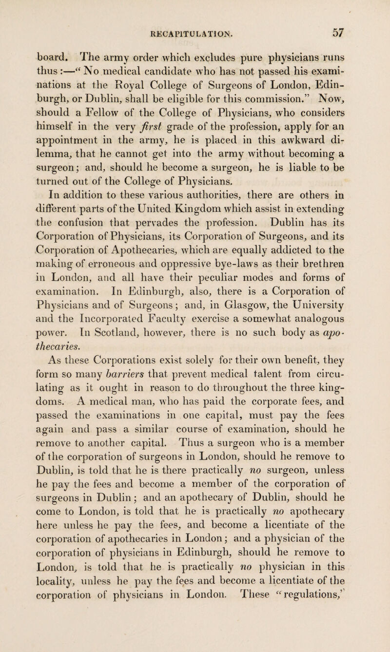 board. The army order which excludes pure physicians runs thus :—“ No medical candidate who has not passed his exami¬ nations at the Royal College of Surgeons of London, Edin¬ burgh, or Dublin, shall be eligible for this commission.” Now, should a Fellow of the College of Physicians, who considers himself in the very first grade of the profession, apply for an appointment in the army, he is placed in this awkward di¬ lemma, that he cannot get into the army without becoming a surgeon; and, should he become a surgeon, he is liable to be turned out of the College of Physicians. In addition to these various authorities, there are others in different parts of the United Kingdom which assist in extending the confusion that pervades the profession. Dublin has its Corporation of Physicians, its Corporation of Surgeons, and its Corporation of Apothecaries, which are equally addicted to the making of erroneous and oppressive bye-laws as their brethren in London, and all have their peculiar modes and forms of examination. In Edinburgh, also, there is a Corporation of Physicians and of Surgeons; and, in Glasgow, the University and the Incorporated Faculty exercise a somewhat analogous power. In Scotland, however, there is no such body as apo¬ thecaries. As these Corporations exist solely for their own benefit, they form so many harriers that prevent medical talent from circu¬ lating as it ought in reason to do throughout the three king¬ doms. A medical man, who has paid the corporate fees, and passed the examinations in one capital, must pay the fees again and pass a similar course of examination, should he remove to another capital. Thus a surgeon who is a member of the corporation of surgeons in London, should he remove to Dublin, is told that he is there practically no surgeon, unless he pay the fees and become a member of the corporation of surgeons in Dublin; and an apothecary of Dublin, should he come to London, is told that he is practically no apothecary here unless he pay the fees, and become a licentiate of the corporation of apothecaries in London; and a physician of the corporation of physicians in Edinburgh, should he remove to London, is told that he is practically no physician in this locality, unless he pay the fees and become a licentiate of the corporation of physicians in London. These “ regulations/