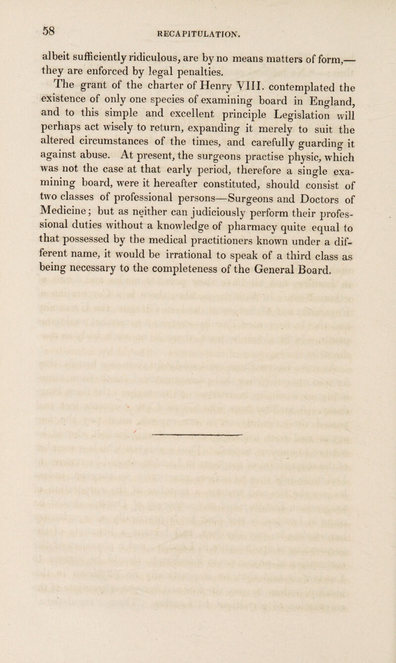 albeit sufficiently ridiculous, are by no means matters of form,—- they are enforced by legal penalties. The grant of the charter of Henry YIII. contemplated the existence of only one species of examining board in England, and to this simple and excellent principle Legislation will perhaps act wisely to return, expanding it merely to suit the altered circumstances of the times, and carefully guarding it against abuse. At present, the surgeons practise physic, which was not the case at that early period, therefore a single exa¬ mining board, were it hereafter constituted, should consist of two classes of professional persons—Surgeons and Doctors of Medicine; but as neither can judiciously perform their profes¬ sional duties without a knowledge of pharmacy quite equal to that possessed by the medical practitioners known under a dif¬ ferent name, it would be irrational to speak of a third class as being necessary to the completeness of the General Board.
