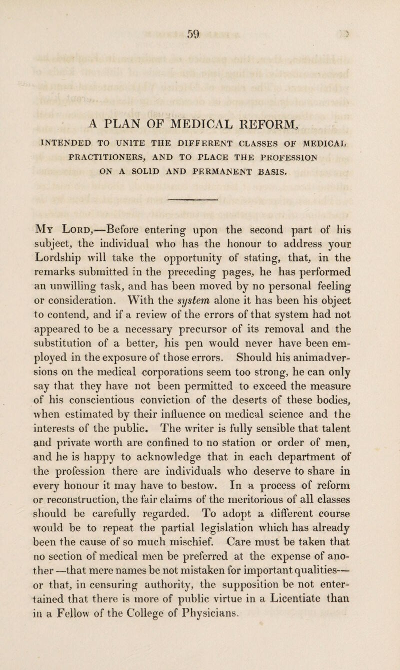 A PLAN OF MEDICAL REFORM, INTENDED TO UNITE THE DIFFERENT CLASSES OF MEDICAL PRACTITIONERS, AND TO PLACE THE PROFESSION ON A SOLID AND PERMANENT BASIS. My Lord,>—Before entering upon the second part of his subject, the individual who has the honour to address your Lordship will take the opportunity of stating, that, in the remarks submitted in the preceding pages, he has performed an unwilling task, and has been moved by no personal feeling or consideration. With the system alone it has been his object to contend, and if a review of the errors of that system had not appeared to be a necessary precursor of its removal and the substitution of a better, his pen would never have been em¬ ployed in the exposure of those errors. Should his animadver¬ sions on the medical corporations seem too strong, he can only say that they have not been permitted to exceed the measure of his conscientious conviction of the deserts of these bodies, when estimated by their influence on medical science and the interests of the public. The writer is fully sensible that talent and private worth are confined to no station or order of men, and he is happy to acknowledge that in each department of the profession there are individuals who deserve to share in every honour it may have to bestow. In a process of reform or reconstruction, the fair claims of the meritorious of all classes should be carefully regarded. To adopt a different course would be to repeat the partial legislation which has already been the cause of so much mischief. Care must be taken that no section of medical men be preferred at the expense of ano¬ ther —that mere names be not mistaken for important qualities— or that, in censuring authority, the supposition be not enter¬ tained that there is more of public virtue in a Licentiate than in a Fellow of the College of Physicians,