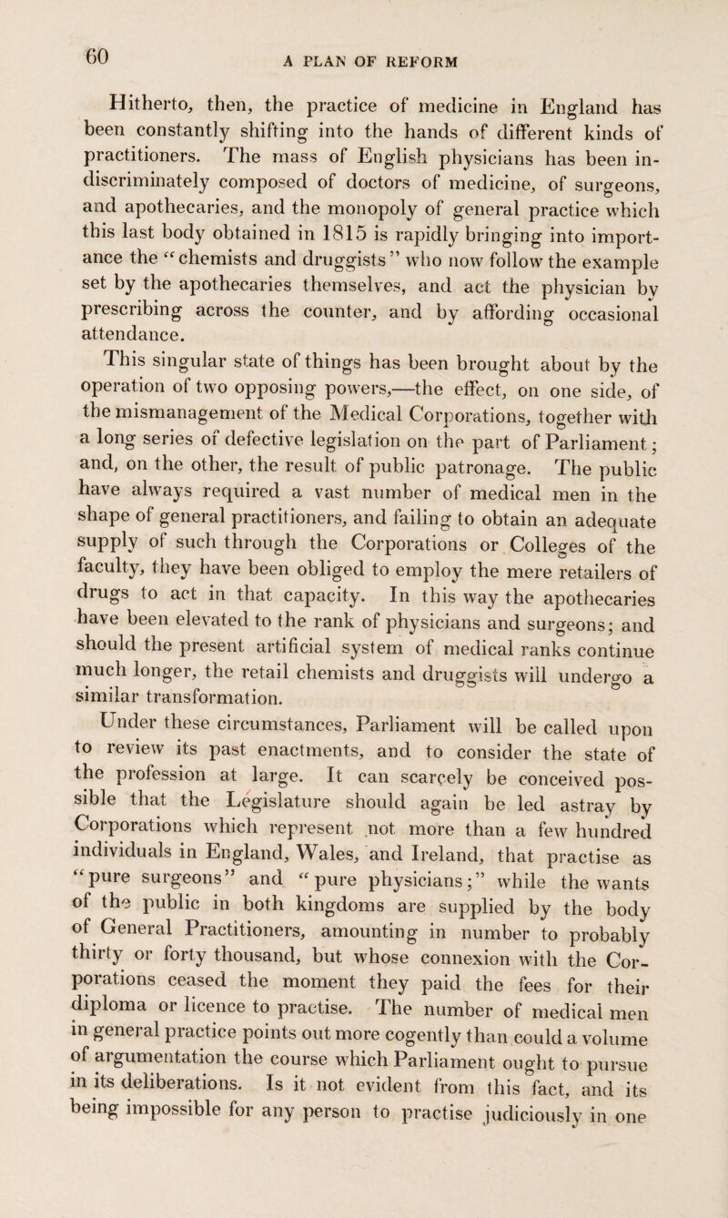 Hitherto, then, the practice of medicine in England has been constantly shifting into the hands of different kinds of practitioners. The mass of English physicians has been in¬ discriminately composed of doctors of medicine, of surgeons, and apothecaries, and the monopoly of general practice which this last body obtained in 1815 is rapidly bringing into import¬ ance the “chemists and druggists” who now follow the example set by the apothecaries themselves, and act the physician bv prescribing across the counter, and by affording occasional attendance. This singular state of things has been brought about by the operation of two opposing powers,—the effect, on one side, of the mismanagement of the Medical Corporations, together with a long series of defective legislation on the part of Parliament; and, on the other, the result of public patronage. The public have always required a vast number of medical men in the shape of general practitioners, and failing to obtain an adequate supply of such through the Corporations or Colleges of the faculty, they have been obliged to employ the mere retailers of drugs to act in that capacity. In this way the apothecaries have been elevated to the rank of physicians and surgeons; and should the present artificial system of medical ranks continue much longer, the retail chemists and druggists will undergo a similar transformation. Under these circumstances. Parliament will be called upon to review its past enactments, and to consider the state of the profession at large. It can scarcely be conceived pos¬ sible that the Legislature should again be led astray by Corporations which represent not more than a few hundred individuals in England, Wales, and Ireland, that practise as “pure surgeons” and “pure physicians;” while the wants of the public in both kingdoms are supplied by the body of General Practitioners, amounting in number to probably thirty or forty thousand, but wdiose connexion with the Cor¬ porations ceased the moment they paid the fees for their diploma or licence to practise. The number of medical men m general practice points out more cogently than could a volume of argumentation the course which Parliament ought to pursue in its deliberations. Is it not evident from this fact, and its being impossible for any person to practise judiciously in one