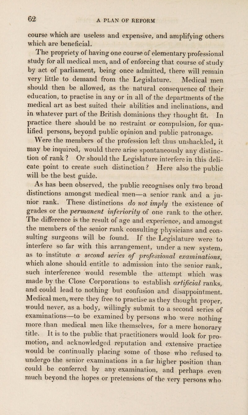 course which are useless and expensive, and amplifying others which are beneficial. The propriety of having one course of elementary professional study for all medical men, and of enforcing that course of study by act of parliament, being once admitted, there will remain very little to demand from the Legislature. Medical men should then be allowed, as the natural consequence of their education, to practise in any or in all of the departments of the medical art as best suited their abilities and inclinations, and in whatever part of the British dominions they thought fit. In practice there should be no restraint or compulsion, for qua¬ lified persons, beyond public opinion and public patronage. Were the members of the profession left thus unshackled, it may be inquired, would there arise spontaneously any distinc¬ tion of rank ? Or should the Legislature interfere in this deli¬ cate point to create such distinction ? Here also the public will be the best guide. As has been observed, the public recognises only two broad distinctions amongst medical men—a senior rank and a ju¬ nior rank. These distinctions do not imply the existence of grades or the permanent inferiority of one rank to the other. The difference is the result of age and experience, and amongst the members of the senior rank consulting physicians and con¬ sulting surgeons will be found. If the Legislature were to mterfeie so lar with this arrangement, under a new system, as to institute a second series of professional examinations, which alone should entitle to admission into the senior rank, such interference would resemble the attempt which was made by the Close Corporations to establish artificial ranks, and could lead to nothing but confusion and disappointment. Medical men, were they free to practise as they thought proper, would never, as a body, willingly submit to a second series of examinations—to be examined by persons who were nothin a more than medical men like themselves, for a mere honorary title. It is to the public that practitioners would look for pro¬ motion, and acknowledged reputation and extensive practice would be continually placing some of those who refused to undergo the senior examinations in a far higher position than could be conferred by any examination, and perhaps even much beyond the hopes or pretensions of the very persons who