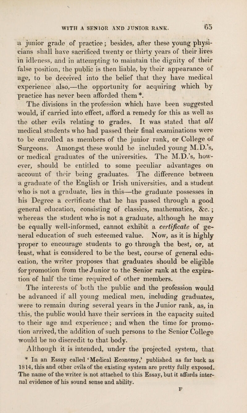 a junior grade of practice; besides, after these young physi¬ cians shall have sacrificed twenty or thirty years of their lives in idleness, and in attempting to maintain the dignity of their false position, the public is then liable, by their appearance of age, to be deceived into the belief that they have medical experience also,—the opportunity for acquiring which by practice has never been afforded them *. The divisions in the profession which have been suggested would, if carried into effect, afford a remedy for this as well as the other evils relating to grades. It was stated that all medical students who had passed their final examinations were to be enrolled as members of the junior rank, or College of Surgeons. Amongst these would be included young M.D.’s, or medical graduates of the universities. The M.D.’s, how- ever, should be entitled to some peculiar advantages on account of their being graduates. The difference between a graduate of the English or Irish universities, and a student who is not a graduate, lies in this—the graduate possesses in his Degree a certificate that he has passed through a good general education, consisting of classics, mathematics, &c.; whereas the student who is not a graduate, although he may be equally well-informed, cannot exhibit a certificate of ge¬ neral education of such esteemed value. Now, as it is highly proper to encourage students to go through the best, or, at least, what is considered to be the best, course of general edu¬ cation, the writer proposes that graduates should be eligible for promotion from the Junior to the Senior rank at the expira¬ tion of half the time required of other members. The interests of both the public and the profession would be advanced if all young medical men, including graduates, were to remain during several years in the Junior rank, as, in this, the public would have their services in the capacity suited to their age and experience; and when the time for promo¬ tion arrived, the addition of such persons to the Senior College would be no discredit to that body. Although it is intended, under the projected system, that * In an Essay called‘Medical Economy,’ published as far back as 1814, this and other evils of the existing system are pretty fully exposed. The name of the writer is not attached to this Essay, but it affords inter¬ nal evidence of his sound sense and ability. F