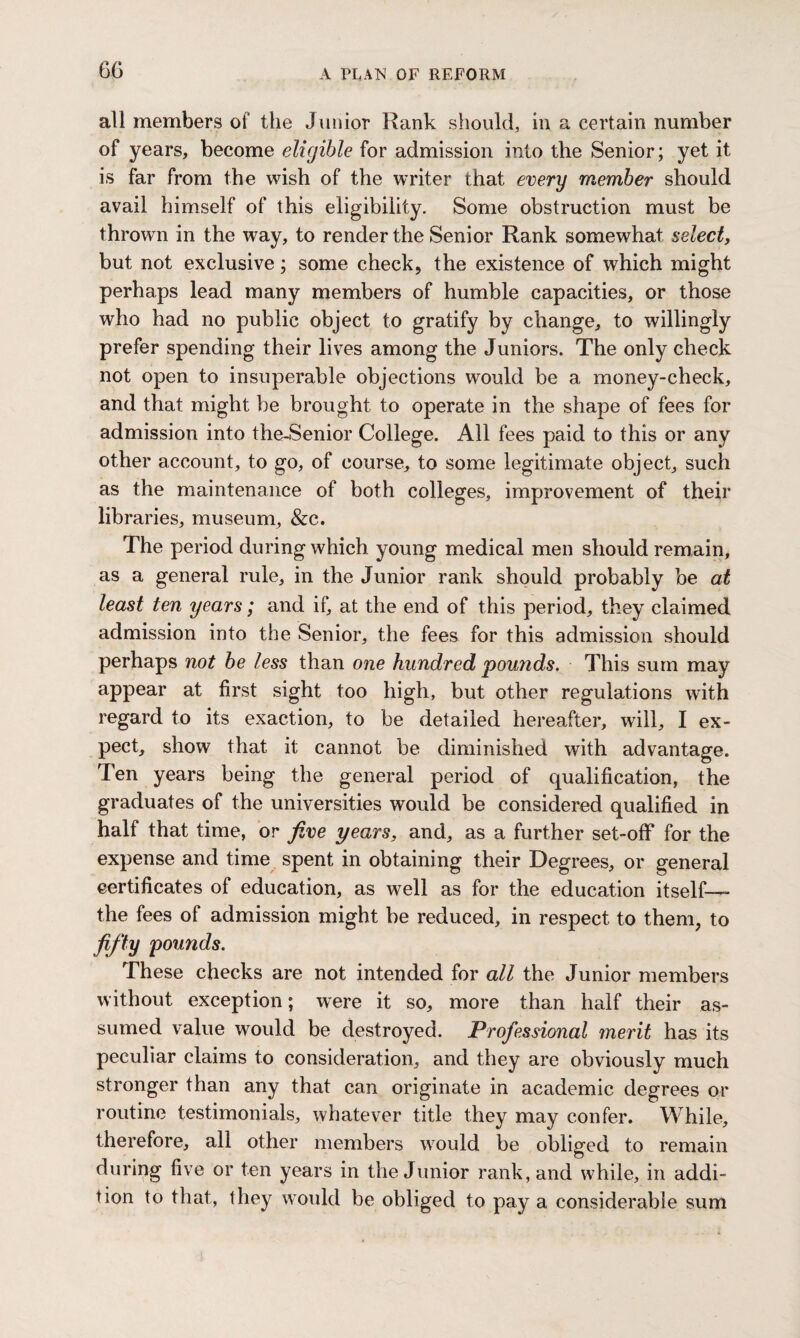 all members of the Junior Rank should, in a certain number of years, become eligible for admission into the Senior; yet it is far from the wish of the writer that every member should avail himself of this eligibility. Some obstruction must be thrown in the way, to render the Senior Rank somewhat select, but not exclusive; some check, the existence of which might perhaps lead many members of humble capacities, or those who had no public object to gratify by change, to willingly prefer spending their lives among the Juniors. The only check not open to insuperable objections would be a money-check, and that might be brought to operate in the shape of fees for admission into the-Senior College. All fees paid to this or any other account, to go, of course, to some legitimate object, such as the maintenance of both colleges, improvement of their libraries, museum, &c. The period during which young medical men should remain, as a general rule, in the Junior rank should probably be at least ten years; and if, at the end of this period, they claimed admission into the Senior, the fees for this admission should perhaps not be less than one hundred pounds. This sum may appear at first sight too high, but other regulations with regard to its exaction, to be detailed hereafter, will, I ex¬ pect, show that it cannot be diminished with advantage. Ten years being the general period of qualification, the graduates of the universities would be considered qualified in half that time, or five years, and, as a further set-off for the expense and time spent in obtaining their Degrees, or general certificates of education, as well as for the education itself—— the fees of admission might be reduced, in respect to them, to fifty pounds. These checks are not intended for all the Junior members without exception; were it so, more than half their as¬ sumed value would be destroyed. Professional merit has its peculiar claims to consideration, and they are obviously much stronger than any that can originate in academic degrees or routine testimonials, whatever title they may confer. While, therefore, all other members would be obliged to remain during five or ten years in the Junior rank, and while, in addi¬ tion to that, they would be obliged to pay a considerable sum