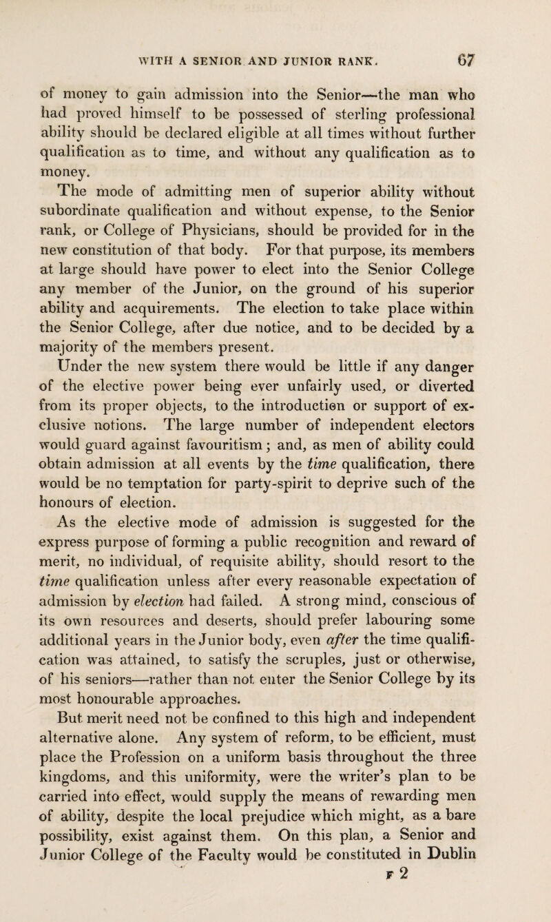 of money to gain admission into the Senior—the man who had proved himself to be possessed of sterling professional ability should be declared eligible at all times without further qualification as to time, and without any qualification as to money. The mode of admitting men of superior ability without subordinate qualification and without expense, to the Senior rank, or College of Physicians, should be provided for in the new constitution of that body. For that purpose, its members at large should have power to elect into the Senior College any member of the Junior, on the ground of his superior ability and acquirements. The election to take place within the Senior College, after due notice, and to be decided by a majority of the members present. Under tbe new system there would be little if any danger of the elective power being ever unfairly used, or diverted from its proper objects, to the introduction or support of ex¬ clusive notions. The large number of independent electors would guard against favouritism; and, as men of ability could obtain admission at all events by the time qualification, there would be no temptation for party-spirit to deprive such of the honours of election. As the elective mode of admission is suggested for the express purpose of forming a public recognition and reward of merit, no individual, of requisite ability, should resort to the time qualification unless after every reasonable expectation of admission by election had failed. A strong mind, conscious of its own resources and deserts, should prefer labouring some additional years in the Junior body, even after the time qualifi¬ cation was attained, to satisfy the scruples, just or otherwise, of his seniors—rather than not enter the Senior College by its most honourable approaches. But merit need not be confined to this high and independent alternative alone. Any system of reform, to be efficient, must place the Profession on a uniform basis throughout the three kingdoms, and this uniformity, were the writer’s plan to be carried into effect, would supply the means of rewarding men of ability, despite the local prejudice which might, as a bare possibility, exist against them. On this plan, a Senior and Junior College of the Faculty would be constituted in Dublin f 2