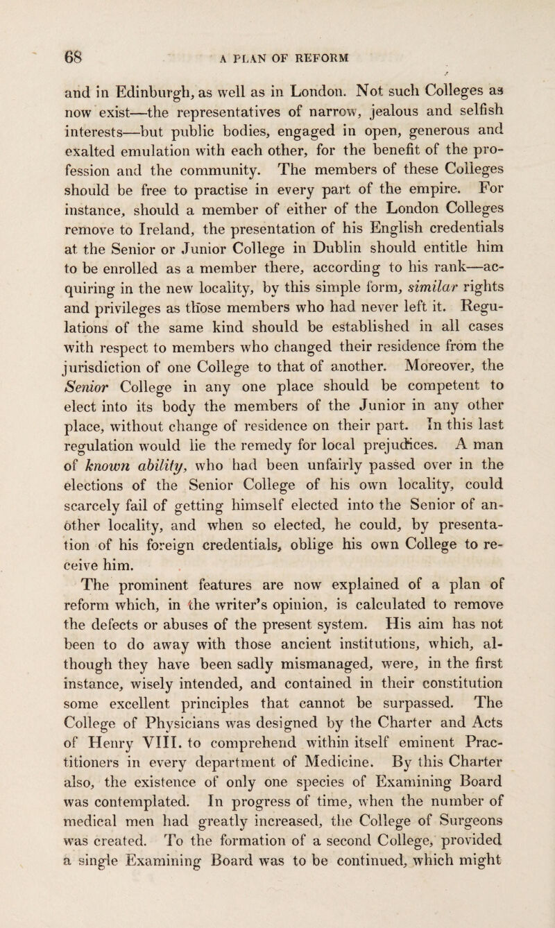 and in Edinburgh, as well as in London. Not such Colleges as now exist—the representatives of narrow, jealous and selfish interests—but public bodies, engaged in open, generous and exalted emulation with each other, for the benefit of the pro¬ fession and the community. The members of these Colleges should be free to practise in every part of the empire. For instance, should a member of either of the London Colleges remove to Ireland, the presentation of his English credentials at the Senior or Junior College in Dublin should entitle him to be enrolled as a member there, according to his rank—ac¬ quiring in the new locality, by this simple form, similar rights and privileges as those members who had never left it. Regu¬ lations of the same kind should be established in all cases with respect to members who changed their residence from the jurisdiction of one College to that of another. Moreover, the Senior College in any one place should be competent to elect into its body the members of the Junior in any other place, without change of residence on their part. In this last regulation would lie the remedy for local prejudices. A man of known ability, who had been unfairly passed over in the elections of the Senior College of his own locality, could scarcely fail of getting himself elected into the Senior of an¬ other locality, and when so elected, he could, by presenta¬ tion of his foreign credentials, oblige his own College to re¬ ceive him. The prominent features are now explained of a plan of reform which, in the writer’s opinion, is calculated to remove the defects or abuses of the present system. His aim has not been to do away with those ancient institutions, which, al¬ though they have been sadly mismanaged, were, in the first instance, wisely intended, and contained in their constitution some excellent principles that cannot be surpassed. The College of Physicians was designed by the Charter and Acts of Henry VIII. to comprehend within itself eminent Prac¬ titioners in every department of Medicine. By this Charter also, the existence of only one species of Examining Board was contemplated. In progress of time, when the number of medical men had greatly increased, the College of Surgeons was created. To the formation of a second College, provided a single Examining Board was to be continued, which might