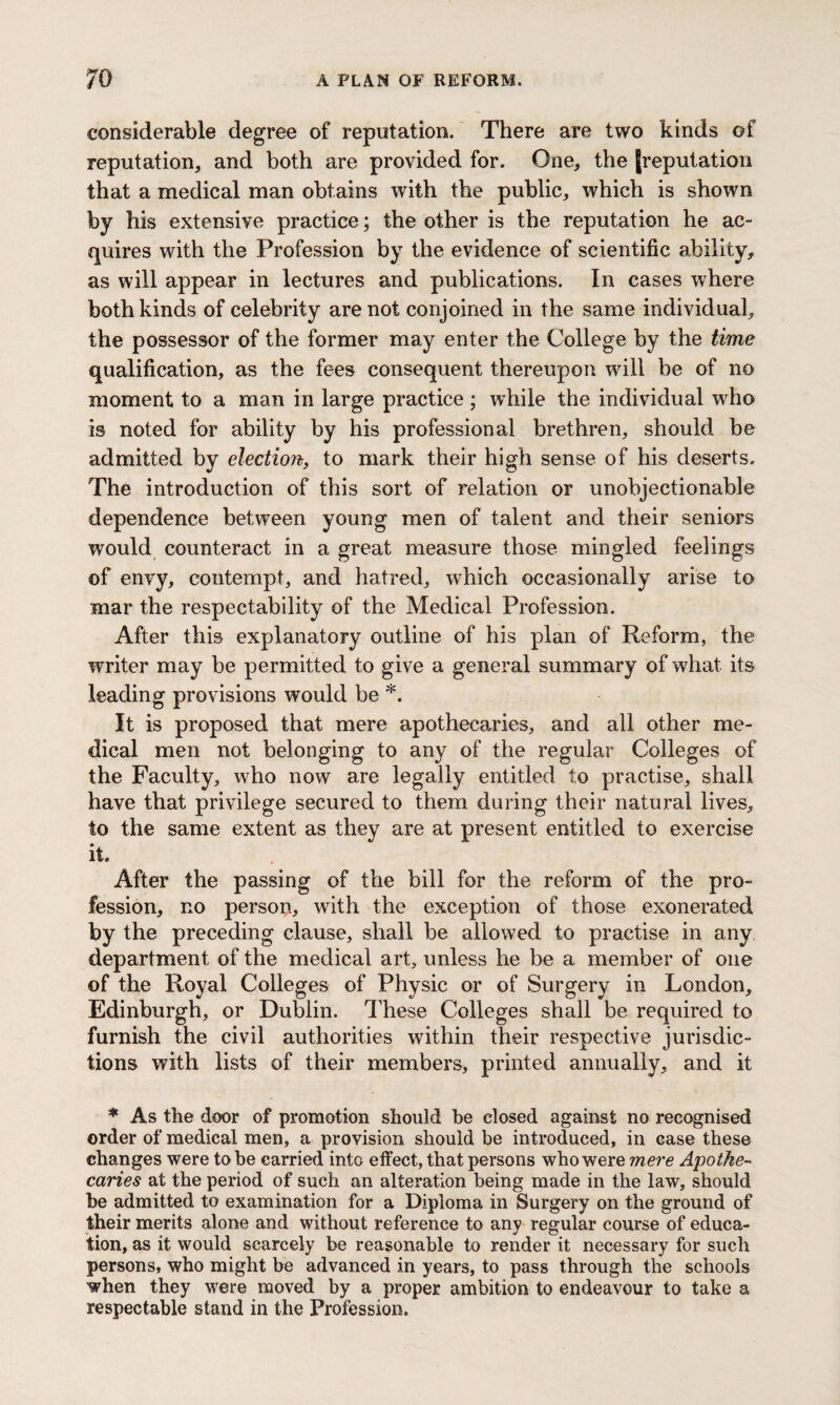 considerable degree of reputation. There are two kinds of reputation, and both are provided for. One, the [reputation that a medical man obtains with the public, which is shown by his extensive practice; the other is the reputation he ac¬ quires with the Profession by the evidence of scientific ability, as will appear in lectures and publications. In cases where both kinds of celebrity are not conjoined in the same individual, the possessor of the former may enter the College by the time qualification, as the fees consequent thereupon wull be of no moment to a man in large practice ; while the individual wdio is noted for ability by his professional brethren, should be admitted by election, to mark their high sense of his deserts. The introduction of this sort of relation or unobjectionable dependence between young men of talent and their seniors would counteract in a great measure those mingled feelings of envy, contempt, and hatred, which occasionally arise to mar the respectability of the Medical Profession. After this explanatory outline of his plan of Reform, the writer may be permitted to give a general summary of what its leading provisions would be *. It is proposed that mere apothecaries, and all other me¬ dical men not belonging to any of the regular Colleges of the Faculty, who now are legally entitled to practise, shall have that privilege secured to them during their natural lives, to the same extent as they are at present entitled to exercise it. After the passing of the bill for the reform of the pro¬ fession, no person, with the exception of those exonerated by the preceding clause, shall be allowed to practise in any department of the medical art, unless he be a member of one of the Royal Colleges of Physic or of Surgery in London, Edinburgh, or Dublin. These Colleges shall be required to furnish the civil authorities within their respective jurisdic¬ tions with lists of their members, printed annually, and it * As the door of promotion should he closed against no recognised order of medical men, a provision should be introduced, in case these changes were to be carried into effect, that persons who were mere Apothe¬ caries at the period of such an alteration being made in the law, should he admitted to examination for a Diploma in Surgery on the ground of their merits alone and without reference to anv regular course of educa- tion, as it would scarcely be reasonable to render it necessary for such persons, who might be advanced in years, to pass through the schools when they were moved by a proper ambition to endeavour to take a respectable stand in the Profession.