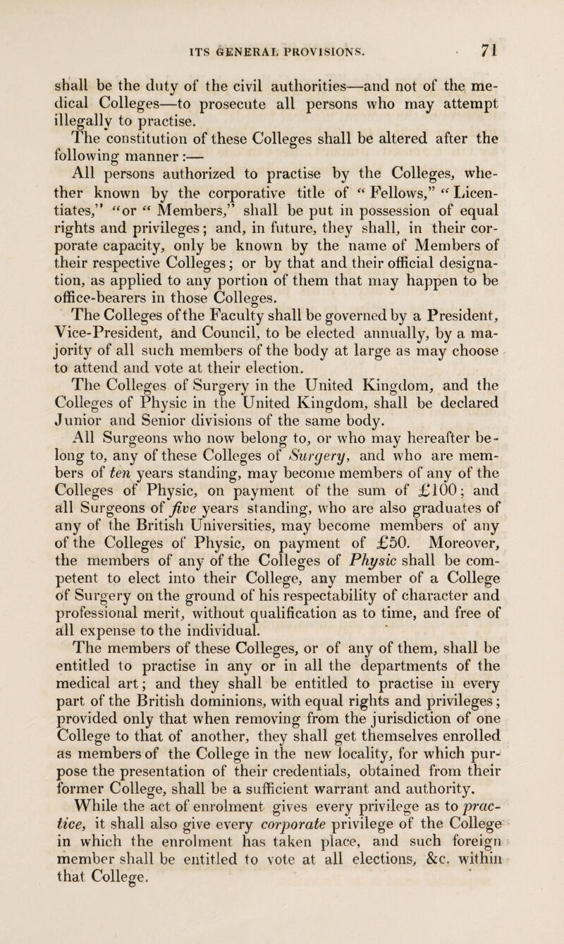 shall be the duty of the civil authorities—and not of the me¬ dical Colleges—to prosecute all persons who may attempt illegally to practise. The constitution of these Colleges shall be altered after the following manner:— All persons authorized to practise by the Colleges, whe¬ ther known by the corporative title of “ Fellows,” “ Licen¬ tiates,” “or “ Members,” shall be put in possession of equal rights and privileges; and, in future, they shall, in their cor¬ porate capacity, only be known by the name of Members of their respective Colleges; or by that and their official designa¬ tion/as applied to any portion of them that may happen to be office-bearers in those Colleges. The Colleges of the Faculty shall be governed by a President, Vice-President, and Council, to be elected annually, by a ma¬ jority of all such members of the body at large as may choose to attend and vote at their election. The Colleges of Surgery in the United Kingdom, and the Colleges of Physic in the United Kingdom, shall be declared Junior and Senior divisions of the same body. All Surgeons who now belong to, or who may hereafter be¬ long to, any of these Colleges of Surgery, and who are mem¬ bers of ten years standing, may become members of any of the Colleges of Physic, on payment of the sum of £100; and all Surgeons of Jive years standing, who are also graduates of any of the British Universities, may become members of any of the Colleges of Physic, on payment of £50. Moreover, the members of any of the Colleges of Physic shall be com¬ petent to elect into their College, any member of a College of Surgery on the ground of his respectability of character and professional merit, without qualification as to time, and free of all expense to the individual. The members of these Colleges, or of any of them, shall be entitled to practise in any or in all the departments of the medical art; and they shall be entitled to practise in every part of the British dominions, with equal rights and privileges; provided only that when removing from the jurisdiction of one College to that of another, they shall get themselves enrolled as members of the College in the new locality, for which purJ pose the presentation of their credentials, obtained from their former College, shall be a sufficient warrant and authority. While the act of enrolment gives every privilege as to prac¬ tice, it shall also give every corporate privilege of the College in which the enrolment has taken place, and such foreign member shall be entitled to vote at all elections, &c. within that College.