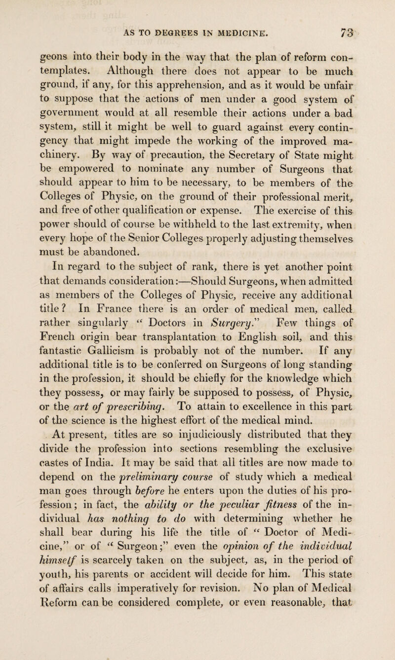 geons into their body in the way that the plan of reform con¬ templates. Although there does not appear to be much ground, if any, for this apprehension, and as it would be unfair to suppose that the actions of men under a good system of government would at all resemble their actions under a bad system, still it might be well to guard against every contin¬ gency that might impede the working of the improved ma¬ chinery. By way of precaution, the Secretary of State might; be empowered to nominate any number of Surgeons that should appear to him to be necessary, to be members of the Colleges of Physic, on the ground of their professional merit, and free of other qualification or expense. The exercise of this power should of course be withheld to the last extremity, when every hope of the Senior Colleges properly adjusting themselves must be abandoned. In regard to the subject of rank, there is yet another point that demands consideration:—Should Surgeons, when admitted as members of the Colleges of Physic, receive any additional title? In France there is an order of medical men, called rather singularly <f Doctors in Surgery.” Few things of French origin bear transplantation to English soil, and this fantastic Gallicism is probably not of the number. If any additional title is to be conferred on Surgeons of long standing in the profession, it should be chiefly for the knowledge which they possess, or may fairly be supposed to possess, of Physic, or the art of 'prescribing. To attain to excellence in this part of the science is the highest effort of the medical mind. At present, titles are so injudiciously distributed that they divide the profession into sections resembling the exclusive castes of India. It may be said that all titles are now made to depend on the preliminary course of study which a medical man goes through before he enters upon the duties of his pro¬ fession ; in fact, the ability or the peculiar fitness of the in¬ dividual has nothing to do with determining whether he shall bear during his life the title of (t Doctor of Medi¬ cine, ” or of “ Surgeon;” even the opinion of the individual himself is scarcely taken on the subject, as, in the period of youth, his parents or accident will decide for him. This state of affairs calls imperatively for revision. No plan of Medical Reform can be considered complete, or even reasonable, that