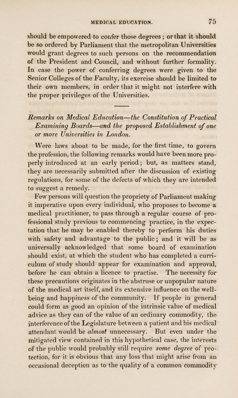 should be empowered to confer those degrees ; or that it should be so ordered by Parliament that the metropolitan Universities would grant degrees to such persons on the recommendation of the President and Council, and without further formality. In case the power of conferring degrees were given to the Senior Colleges of the Faculty, its exercise should be limited to their own members, in order that it might not interfere with the proper privileges of the Universities. Remarks on Medical Education—the Constitution of Practical Examining Boards—and the proposed Establishment of one or more Universities in London. Were laws about, to be made, for the first time, to govern the profession, the following remarks would have been more pro¬ perly introduced at an early period; but, as matters stand, they are necessarily submitted after the discussion of existing regulations, for some of the defects of which they are intended to suggest a remedy. Few persons will question the propriety of Parliament making it imperative upon every individual, who proposes to become a medical practitioner, to pass through a regular course of pro¬ fessional study previous to commencing practice, in the expec¬ tation that he may be enabled thereby to perform his duties with safety and advantage to the public; and it will be as universally acknowledged that some board of examination should exist, at which the student who has completed a curri¬ culum of study should appear for examination and approval, before he can obtain a licence to practise. The necessity for these precautions originates in the abstruse or unpopular nature of the medical art itself, and its extensive influence on the well¬ being and happiness of the community. If people in general could form as good an opinion of the intrinsic value of medical advice as they can of the value of an ordinary commodity, the interference of the Legislature between a patient and his medical attendant would be almost unnecessary. But even under the mitigated view contained in this hypothetical case, the interests of the public would probably still require some degree of pro¬ tection, for it is obvious that any loss that might arise from an occasional deception as to the quality of a common commodity