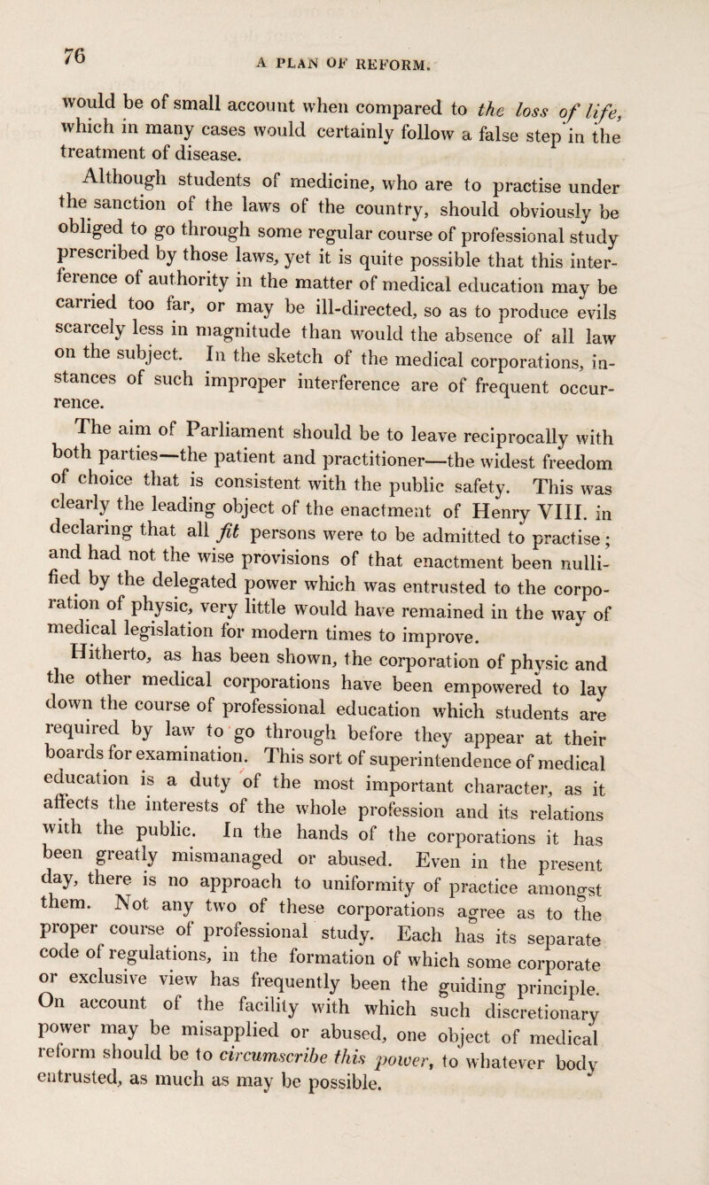 A PLAN OF REFORM. would be of small account when compared to the loss of life, which in many cases would certainly follow a false step'in the treatment of disease. Althougn students of medicine, who are to practise under the sanction of the laws of the country, should obviously be obliged to go through some regular course of professional study prescribed by those laws, yet it is quite possible that this inter¬ ference of authority in the matter of medical education may be carried too far, or may be ill-directed, so as to produce evils scarcely less in magnitude than would the absence of ail law on the subject. In the sketch of the medical corporations, in¬ stances of such improper interference are of frequent occur- rence. The aim of Parliament should be to leave reciprocally with both parties—the patient and practitioner—the widest freedom of choice that is consistent with the public safety. This was clearly the leading object of the enactment of Henry VIII. in declaring that all fit persons were to be admitted to practise ; and had not the wise provisions of that enactment been nulli¬ fied by the delegated power which was entrusted to the corpo¬ ration of physic, very little would have remained in the way of medical legislation for modern times to improve. Hitherto, as has been shown, the corporation of physic and the other medical corporations have been empowered to lay down the course of professional education which students are required by law to go through before they appear at their boards for examination. This sort of superintendence of medical education is a duty of the most important character, as it affects the interests of the whole profession and its relations with the public. In the hands of the corporations it has been greatly mismanaged or abused. Even in the present day, there is no approach to uniformity of practice amongst them. Not any two of these corporations agree as to the proper course of professional study. Each has its separate code of regulations, in the formation of which some corporate or exclusive view has frequently been the guiding principle On account of the facility with which such discretionary power may be misapplied or abused, one object of medical reform should be to circumscribe this power, to whatever body entrusted, as much as may be possible.