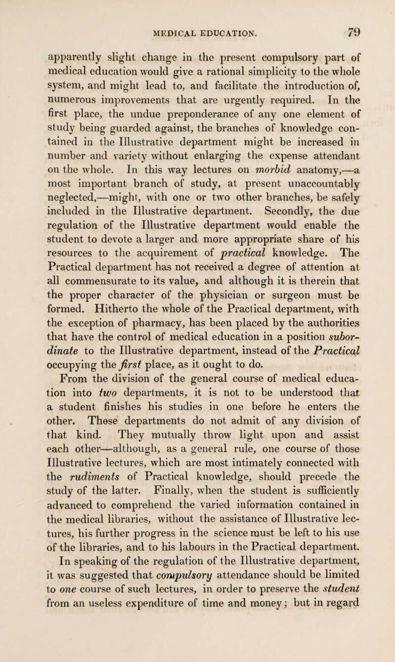 apparently slight change in the present compulsory part of medical education would give a rational simplicity to the whole system, and might lead to, and facilitate the introduction of, numerous improvements that are urgently required. In the first place, the undue preponderance of any one element of study being guarded against, the branches of knowledge con¬ tained in the Illustrative department might be increased in number and variety without enlarging the expense attendant on the whole. In this way lectures on morbid anatomy,—a most important branch of study, at present unaccountably neglected,—might, with one or two other branches, be sa My included in the Illustrative department. Secondly, the due regulation of the Illustrative department would enable the student to devote a larger and more appropriate share of his resources to the acquirement of practical knowledge. The Practical department has not received a degree of attention at all commensurate to its value, and although it is therein that the proper character of the physician or surgeon must be formed. Hitherto the whole of the Practical department, with the exception of pharmacy, has been placed by the authorities that have the control of medical education in a position subor¬ dinate to the Illustrative department, instead of the Practical occupying the first place, as it ought to do. From the division of the general course of medical educa¬ tion into two departments, it is not to be understood that a student finishes his studies in one before he enters the other. These departments do not admit of any division of that kind. They mutually throw light upon and assist each other—although, as a general rule, one course of those Illustrative lectures, which are most intimately connected with the rudiments of Practical knowledge, should precede the study of the latter. Finally, when the student is sufficiently advanced to comprehend the varied information contained in the medical libraries, without the assistance of Illustrative lec¬ tures, his further progress in the science must be left to his use of the libraries, and to his labours in the Practical department. In speaking of the regulation of the Illustrative department, it was suggested that compulsory attendance should be limited to one course of such lectures, in order to preserve the student from an useless expenditure of time and money; but in regard