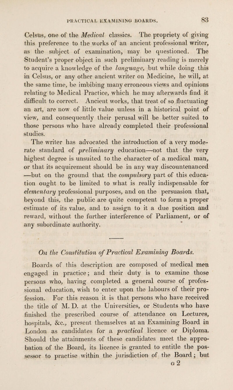 Celsus, one of the Medical classics. The propriety of giving this preference to the works of an ancient professional writer* as the subject of examination, may be questioned. The Student’s proper object in such preliminary reading is merely to acquire a knowledge of the language, but while doing this in Celsus, or any other ancient writer on Medicine, he will* at the same time, be imbibing many erroneous views and opinions relating to Medical Practice, which he may afterwards find it difficult to correct. Ancient works, that treat of so fluctuating an art, are now of little value unless in a historical point of view, and consequently their perusal will be better suited to those persons who have already completed their professional studies. The writer has advocated the introduction of a very mode¬ rate standard of preliminary education—-not that the very highest degree is unsuited to the character of a medical man, or that its acquirement should be in any way discountenanced —but on the ground that the compulsory part of this educa¬ tion ought to be limited to what is really indispensable for elementary professional purposes, and on the persuasion that, beyond this, the public are quite competent to form a proper estimate of its value, and to assign to it a due position and reward, without the further interference of Parliament, or of any subordinate authority. On the Constitution of Practical Examining Boards. Boards of this description are composed of medical men engaged in practice; and their duty is to examine those persons who, having completed a general course of profes¬ sional education, wish to enter upon the labours of their pro¬ fession. For this reason it is that persons who have received the title of M. D. at the Universities, or Students who have finished the prescribed course of attendance on Lectures, hospitals, &c., present themselves at an Examining Board in London as candidates for a practical licence or Diploma. Should the attainments of these candidates meet the appro¬ bation of the Board, its licence is granted to entitle the pos¬ sessor to practise within the jurisdiction of the Board; but a 2