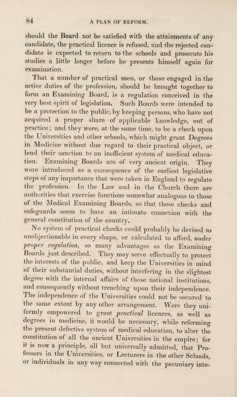 should the Board not be satisfied with the attainments of any candidate, the practical licence is refused, and the rejected can¬ didate is expected to return to the schools and prosecute his studies a little longer before he presents himself again for examination. That a number of practical men, or those engaged in the active duties of the profession, should be brought together to form an Examining Board, is a regulation conceived in the very best spirit of legislation. Such Boards were intended to be a protection to the public, by keeping persons, who have not acquired a proper share of applicable knowledge, out of practice; and they were, at the same time, to be a check upon the Universities and other schools, which might grant Degrees in Medicine without due regard to their practical object, or lend their sanction to an inefficient system of medical educa¬ tion. Examining Boards are of very ancient origin. They were introduced as a consequence of the earliest legislative steps of any importance that were taken in England to regulate the profession. In the Law and in the Church there are authorities that exercise functions somewhat analogous to those of the Medical Examining Boards, so that these checks and safeguards seem to have an intimate connexion with the general constitution of the country. No system of practical checks could probably be devised so unobjectionable in every shape, or calculated to afford, under proper regulation, so many advantages as the Examining Boards just described. They may serve effectually to protect the interests ot the public, and keep the Universities in mind of their substantial duties, without interfering in the slightest degree with the internal affairs of those national institutions, and consequently without trenching upon their independence. Ihe independence of the Universities could not be secured to the same extent by any other arrangement. Were they uni¬ formly empowered to grant practical licences, as well as degrees in medicine, it would be necessary, while reforming the present defective system of medical education, to alter the constitution of all the ancient Universities in the empire; for it is now a principle, all but universally admitted, that Pro¬ fessors in the Universities, or Lecturers in the other Schools, or individuals in any way connected with the pecuniary inte-