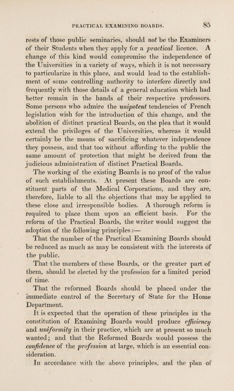 rests of those public seminaries, should not be the Examiners of their Students when they apply for a practical licence. A change of this kind would compromise the independence of the Universities in a variety of ways, which it is not necessary to particularize in this place, and would lead to the establish¬ ment of some controlling authority to interfere directly and frequently with those details of a general education which had better remain in the hands of their respective professors. Some persons who admire the unipotent tendencies of French legislation wish for the introduction of this change, and the abolition of distinct practical Boards, on the plea that it would extend the privileges of the Universities, whereas it would certainly be the means of sacrificing whatever independence they possess, and that too without affording to the public the same amount of protection that might be derived from the judicious administration of distinct Practical Boards. The working of the existing Boards is no proof of the value of such establishments. At present these Boards are con¬ stituent parts of the Medical Corporations, and they are, therefore, liable to all the objections that may be applied to these close and irresponsible bodies. A thorough reform is required to place them upon an efficient basis. For the reform of the Practical Boards, the writer would suggest the adoption of the following principles :—• That the number of the Practical Examining Boards should be reduced as much as may be consistent with the interests of the public. That the members of these Boards, or the greater part of them, should be elected by the profession for a limited period of time. That the reformed Boards should be placed under the immediate control of the Secretary of State for the Home Department. It is expected that the operation of these principles in the constitution of Examining Boards would produce efficiency and uniformity in their practice, which are at present so much wanted; and that the Reformed Boards would possess the confidence of the profession at large, which is an essential con¬ sideration. In accordance with the above principles, and the plan of