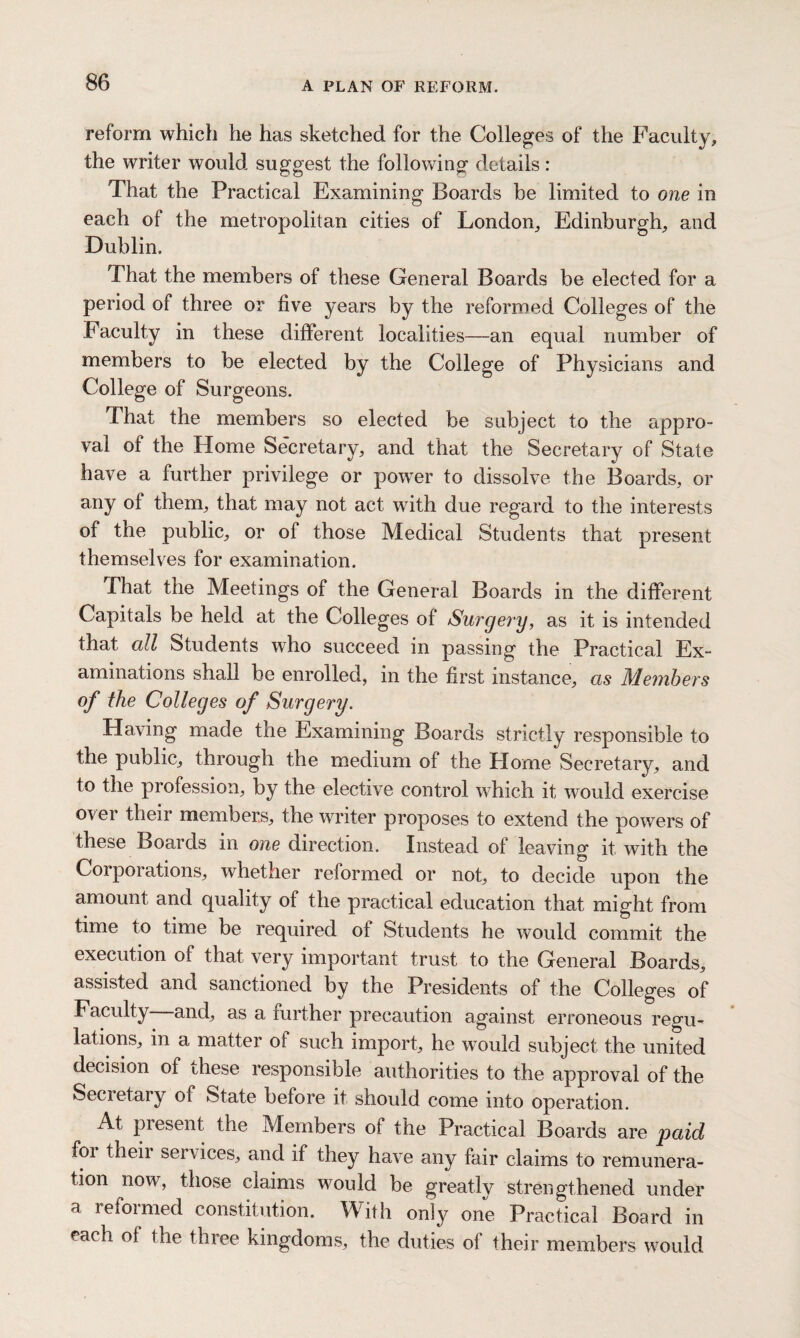 reform which he has sketched for the Colleges of the Faculty, the writer would suggest the following details: That the Practical Examining Boards be limited to one in each of the metropolitan cities of London, Edinburgh, and Dublin. That the members of these General Boards be elected for a period of three or five years by the reformed Colleges of the Faculty in these different localities—an equal number of members to be elected by the College of Physicians and College of Surgeons. That the members so elected be subject to the appro¬ val of the Home Secretary, and that the Secretary of State have a further privilege or power to dissolve the Boards, or any of them, that may not act writh due regard to the interests of the public, or of those Medical Students that present themselves for examination. That the Meetings of the General Boards in the different Capitals be held at the Colleges of Surgery, as it is intended that all Students who succeed in passing the Practical Ex¬ aminations shall be enrolled, in the first instance, as Members of the Colleges of Surgery. Having made the Examining Boards strictly responsible to the public, through the medium of the Home Secretary, and to the profession, by the elective control which it would exercise ovei their members, the writer proposes to extend the powers of these Boards in one direction. Instead of leaving it with the Corporations, whether reformed or not, to decide upon the amount and quality of the practical education that might from time to time be required of Students he would commit the execution of that very important trust to the General Boards, assisted and sanctioned by the Presidents of the Colleges of Faculty and, as a further precaution against erroneous regu¬ lations, m a matter of such import, he would subject the united decision of these responsible authorities to the approval of the Secretary of State before it should come into operation. At piesent the Members of the Practical Boards are paid foi theii services, and if they have any fair claims to remunera¬ tion now, those claims would be greatly strengthened under a reformed constitution. With only one Practical Board in each of the three kingdoms, the duties of their members would