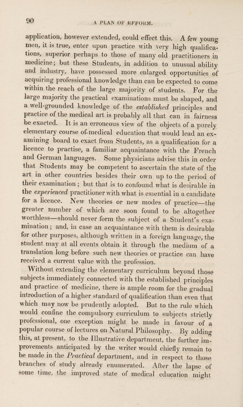 A PLAN OF RFFORM. application, however extended, could effect this. A few young1 men, it is true, enter upon practice with very high qualifica¬ tions, superior perhaps to those of many old practitioners in medicine; but these Students, in addition to unusual ability and industry, have possessed more enlarged opportunities of acquiring professional knowledge than can be expected to come within the reach of the large majority of students. For the large majority the practical examinations must be shaped, and a well-grounded knowledge of the established principles and practice of the medical art is probably all that can in fairness be exacted. It is an erroneous view of the objects of a purely elementary course of-medical education that would lead an ex¬ amining board to exact from Students, as a qualification for a licence to practise, a familiar acquaintance with the French and German languages. Some physicians advise this in order that Students may be competent to ascertain the state of the art in other countries besides their own up to the period of their examination; but thal is to confound what is desirable in the experienced practitioner with what is essential in a candidate for a licence. New theories or new modes of practice—the greater number of which are soon found to be altogether worthless—should never form the subject of a Student’s exa¬ mination ; and, in case an acquaintance with them is desirable for other purposes, although written in a foreign language, the student may at all events obtain it through the medium of a translation long before such new theories or practice can have received a current value with the profession. Without extending the elementary curriculum beyond those subjects immediately connected with the established principles and practice of medicine, there is ample room for the gradual introduction of a higher standard of qualification than even that which may now be prudently adopted. But to the rule which would confine the compulsory curriculum to subjects strictly professional, one exception might be made in favour of a popular course of lectures on Natural Philosophy. By adding this, at present, to the Illustrative department, the further im¬ provements anticipated by the writer would chiefly remain to be made in the Practical department, and in respect to those branches ot study already enumerated. After the lapse of some time, the improved state of medical education might