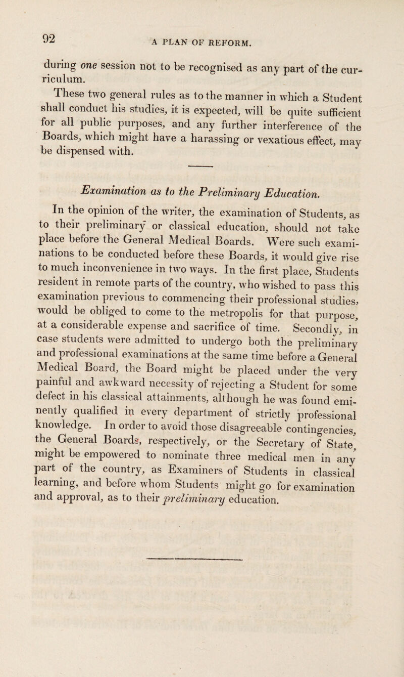 A PLAN OF REFORM. during one session not to be recognised as any part of the cur¬ riculum. These two general rules as to the manner in which a Student shall conduct his studies, it is expected, will be quite sufficient for all public purposes, and any further interference of the Boards, which might have a harassing or vexatious effect, may¬ be dispensed with. Examination as to the Preliminary Education. In the opinion of the writer, the examination of Students, as to their preliminary or classical education, should not take place before the General Medical Boards. Were such exami¬ nations to be conducted before these Boards, it would give rise to much inconvenience in two ways. In the first place. Students resident in remote parts of the country, who wished to pass this examination previous to commencing their professional studies, would be obliged to come to the metropolis for that purpose, at a considerable expense and sacrifice of time. Secondly, in case students were admitted to undergo both the preliminary and professional examinations at the same time before a General Medical Board, the Board might be placed under the very painful and awkward necessity of rejecting a Student for some defect in his classical attainments, although he was found emi¬ nently qualified in every department of strictly professional knowledge. In order to avoid those disagreeable contingencies, the General Boards, respectively, or the Secretary of State' might be empowered to nominate three medical men in any part of the country, as Examiners of Students in classical learning, and before whom Students might go for examination and approval, as to their preliminary education.