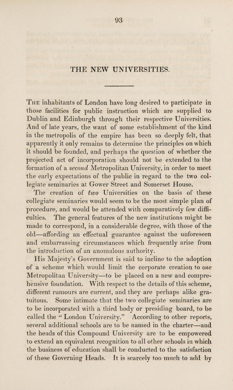 r THE NEW UNIVERSITIES. The inhabitants of London have long desired to participate in those facilities for public instruction which are supplied to Dublin and Edinburgh through their respective Universities. And of late years, the want of some establishment of the kind in the metropolis of the empire has been so deeply felt, that apparently it only remains to determine the principles on which it should be founded, and perhaps the question of whether the projected act of incorporation should not be extended to the formation of a second Metropolitan University, in order to meet the early expectations of the public in regard to the two col¬ legiate seminaries at Gower Street and Somerset House. The creation of two Universities on the basis of these collegiate seminaries would seem to be the most simple plan of procedure, and would be attended with comparatively few diffi¬ culties. The general features of the new institutions might be made to correspond, in a considerable degree, with those of the old—affording an effectual guarantee against the unforeseen and embarrassing circumstances which frequently arise from the introduction of an anomalous authority. His Majesty’s Government is said to incline to the adoption of a scheme which would limit the corporate creation to one Metropolitan University—to be placed on a new and compre¬ hensive foundation. With respect to the details of this scheme, different rumours are current, and they are perhaps alike gra¬ tuitous. Some intimate that the two collegiate seminaries are to be incorporated with a third body or presiding board, to be called the “ London University.” According to other reports, several additional schools are to be named in the charter—and the heads of this Compound University are to be empowered to extend an equivalent recognition to all other schools in which the business of education shall be conducted to the satisfaction of these Governing Heads. It is scarcely too much to add by