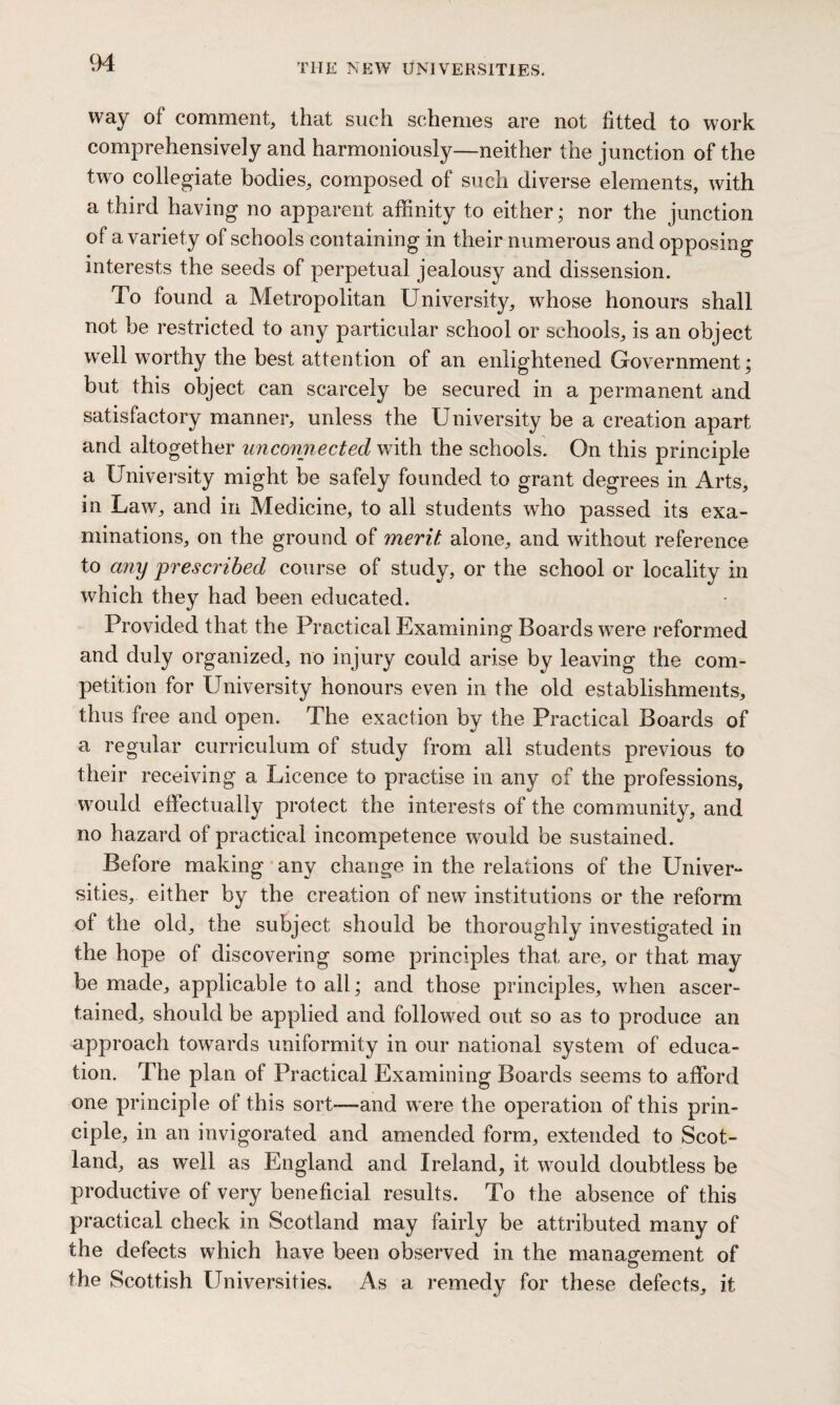 THE NEW UNIVERSITIES. way of comment, that such schemes are not fitted to work comprehensively and harmoniously—neither the junction of the two collegiate bodies, composed of such diverse elements, with a third having no apparent affinity to either; nor the junction of a variety of schools containing in their numerous and opposing interests the seeds of perpetual jealousy and dissension. To found a Metropolitan University, whose honours shall not be restricted to any particular school or schools, is an object well worthy the best attention of an enlightened Government; but this object can scarcely be secured in a permanent and satisfactory manner, unless the University be a creation apart and altogether unconnected with the schools. On this principle a University might be safely founded to grant degrees in Arts, in Law, and in Medicine, to all students who passed its exa¬ minations, on the ground of merit alone, and without reference to any prescribed course of study, or the school or locality in which they had been educated. Provided that the Practical Examining Boards were reformed and duly organized, no injury could arise by leaving the com¬ petition for University honours even in the old establishments, thus free and open. The exaction by the Practical Boards of a regular curriculum of study from all students previous to their receiving a Licence to practise in any of the professions, would effectually protect the interests of the community, and no hazard of practical incompetence would be sustained. Before making any change in the relations of the Univer¬ sities, either by the creation of new institutions or the reform of the old, the subject should be thoroughly investigated in the hope of discovering some principles that are, or that may be made, applicable to all; and those principles, when ascer¬ tained, should be applied and followed out so as to produce an approach towards uniformity in our national system of educa¬ tion. The plan of Practical Examining Boards seems to afford one principle of this sort—-and were the operation of this prin¬ ciple, in an invigorated and amended form, extended to Scot¬ land, as well as England and Ireland, it would doubtless be productive of very beneficial results. To the absence of this practical check in Scotland may fairly be attributed many of the defects which have been observed in the management of the Scottish Universities. As a remedy for these defects, it