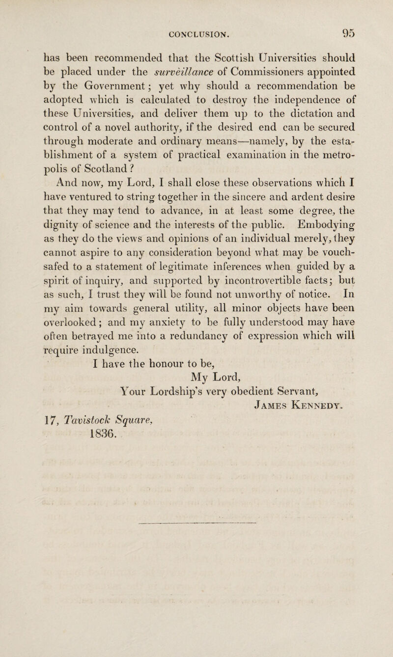 has been recommended that the Scottish Universities should be placed under the surveillance of Commissioners appointed by the Government; yet why should a recommendation be adopted which is calculated to destroy the independence of these Universities, and deliver them up to the dictation and control of a novel authority, if the desired end can be secured through moderate and ordinary means—namely, by the esta¬ blishment of a system of practical examination in the metro¬ polis of Scotland ? And now, my Lord, I shall close these observations which I have ventured to string together in the sincere and ardent desire that they may tend to advance, in at least some degree, the dignity of science and the interests of the public. Embodying as they do the views and opinions of an individual merely, they cannot aspire to any consideration beyond what may be vouch¬ safed to a statement of legitimate inferences when guided by a spirit of inquiry, and supported by incontrovertible facts; but as such, I trust they will be found not unworthy of notice. In my aim towards general utility, all minor objects have been overlooked; and my anxiety to be fully understood may have often betrayed me into a redundancy of expression which will require indulgence. I have the honour to be, My Lord, Your Lordship’s very obedient Servant, James Kennedy. 3 7, Tavistock Square, 1836.