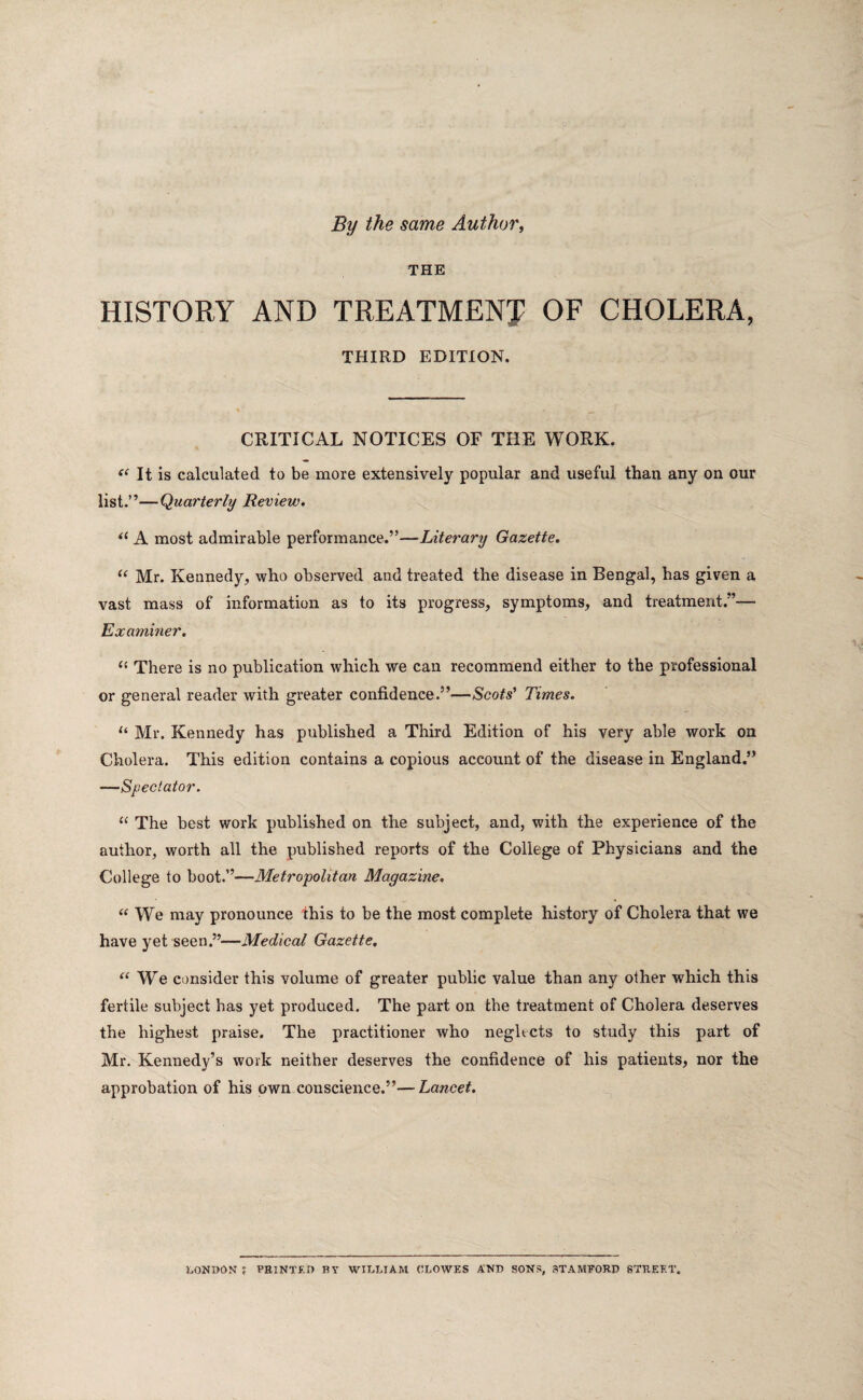 By the same Author, THE HISTORY AND TREATMENT OF CHOLERA, THIRD EDITION. CRITICAL NOTICES OF THE WORK. “ It is calculated to be more extensively popular and useful than any on our list.”—Quarterly Review. “ A most admirable performance.”—Literary Gazette. “ Mr. Kennedy, who observed and treated the disease in Bengal, has given a vast mass of information as to its progress, symptoms, and treatment;’— Examiner. “ There is no publication which we can recommend either to the professional or general reader with greater confidence.”—Scots' Times. u Mr. Kennedy has published a Third Edition of his very able work on Cholera. This edition contains a copious account of the disease in England.” —Spectator. “ The best work published on the subject, and, with the experience of the author, worth all the published reports of the College of Physicians and the College to boot.”—Metropolitan Magazine. “ We may pronounce this to be the most complete history of Cholera that we have yet seen.”—Medical Gazette. “We consider this volume of greater public value than any other which this fertile subject has yet produced. The part on the treatment of Cholera deserves the highest praise. The practitioner who negltcts to study this part of Mr. Kennedy’s work neither deserves the confidence of his patients, nor the approbation of his own conscience.”—Lancet. LONDON f PRINTED BY WILLIAM CLOWES AND SONS, STAMFORD STREET.