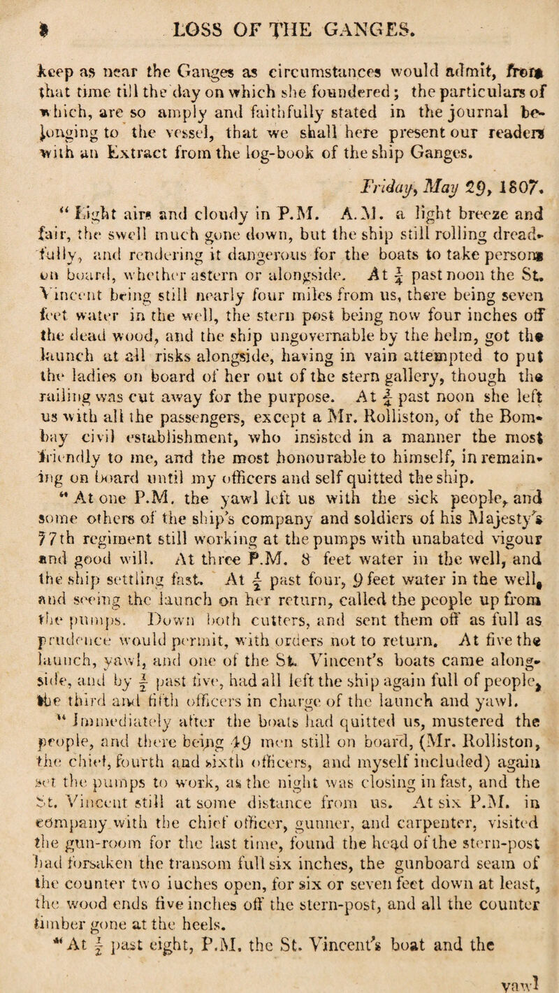 keep as near the Ganges as circumstances would admit, fr©r* that time till the day on which she foundered; the particulars of w hich, are so amply and faithfully stated in the journal be¬ longing to the vessel, that we shall here present our readers with an Extract from the log-book of the ship Ganges. Friday, May 2£), 180/. “ l ight airs and cloudy in P.M. A.M. a light breeze and fair, the swell much gone down, but the ship still rolling dread¬ fully, and rendering it dangerous for the boats to take person* on board, whether astern or alongside. At \ past noon the St. Vincent being still nearly four miles from us, there being seven feet water in the well, the stern post being now four inches otf the dead wood, and the ship ungovernable by the helm, got tht launch at all risks alongside, having in vain attempted to put the ladies on board of her out of the stern gallery, though the railing was cut away for the purpose. At J past noon she left us with all ihe passengers, except a Mr. Rolliston, of the Bom¬ bay civil establishment, who insisted in a manner the most friendly to me, and the most honourable to himself, in remain¬ ing on board until my officers and self quitted the ship. ‘’Atone P.M. the yawl left us with the sick people, and some others of the ships company and soldiers of his Majesty's 7 7 th regiment still working at the pumps with unabated vigour and good will. At three P.M. 8 feet water in the well, and the ship settling fast. At £ past four, 9 feet water in the well, and swing the launch on her return, called the people up from the pumps. Down both cutters, and sent them off as full as prudence would permit, with orders not to return. At five the launch, yawl, and one of the St. Vincent's boats came along¬ side, and by | past five, had all left the ship again full of peoplej the third aml fifth officers in charge of the launch and yawl. “ immediately after the boats had quitted us, mustered the people, and there being 19 men still on board, (Mr. Rolliston, the chief, fourth and sixth officers, and myself included) again set the pumps to work, as the night was closing in fast, and the St, Vincent still at some distance from us. At six P.M. in company with the chief officer, gunner, and carpenter, visited the gun-room for the last time, found the head of the stern-post had forsaken the transom full six inches, the gunboard seam of the counter two inches open, for six or seven feet down at least, the wood ends five inches off the stern-post, and all the counter timber gone at the heels. At | past eight, P.M. the St. Vincent's boat and the vawl