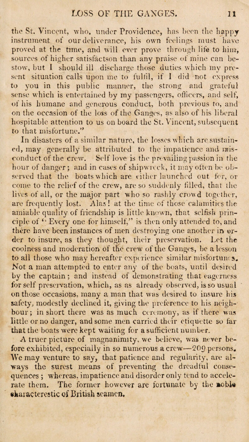 the St. Vincent, who, under Providence, has been the happy instrument of our deliverance, his own feelings must have proved at the time, and will ever prove through life to him, sources of higher satisfactson than any praise of mine can be¬ stow, but I should ill discharge those duties which my pre¬ sent situation calls upon me to fulfil, if I did not express to you in this public manner, the strong and grateful sense which is entertained by my passengers, officers, and self, of his humane and generous conduct, both previous to, and on the occasion of the loss of the Ganges, as also of his liberal hospitable attention to us on board the St. Vincent, subsequent to that misfortune.’’ In disasters of a similar nature, the losses which are sustain¬ ed, may generally be attributed to the impatience and mis¬ conduct of the crew. Self love is the prevailing passion in the hour of danger; and in cases of shipwreck, it may often be ob¬ served that the boats which arc either launched out for, or come to the relief of the crew, are so suddenly filled, that the lives of all, or the major part who so rashly crowd together, are frequently lost. Alas! at the time of those calamities the amiable quality of friendship is little known, that selfish prin¬ ciple of Every one for himself,” is then only attended to, and there have been instances of men destroying one another in or¬ der to insure, as they thought, their preservation. Let the coolness and moderation of the crew of the Ganges, he a lesson to all those who may hereafter experience similar misfortun; s. Not a man attempted to enter any of the boats, until desired by the captain; and instead of demonstrating that eagerness for self preservation, which, as as already observed, is so usual on those occasions, many a man that was desired to insure his safety, modestly declined it, giving the preference to his neigh¬ bour; in short there was as much ceremony, as if there was little or no danger, and some men carried their etiquette so far that the boats were kept waiting for a sufficient number. A truer picture of magnanimity, we believe, was never be¬ fore exhibited, especially in so numerous a crew—20p persons. We may venture to say, that patience and regularity, are al¬ ways the surest means of preventing the drcadlul conse¬ quences ; whereas, impatience and disorder only tend to accele¬ rate them. The former however are fortunate by the aobie ikaiacterestic of British seamen.