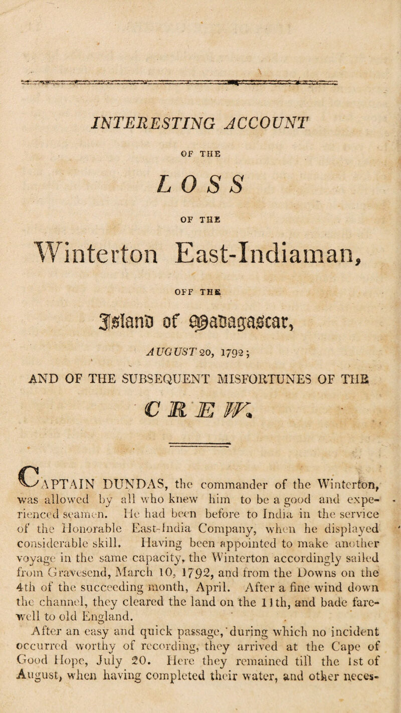 INTERESTING ACCOUNT OF THE LOSS OF THE Winterton East-Indiaman, OFF THE 3iSlano of sgauagasfcar, AUGUST 20, 1792; AND OF THE SUBSEQUENT MISFORTUNES OF THE € R'E W, C-/APTAIN DUNDAS, the commander of the Winterton, was allowed by all who knew him to be a good and expe¬ rienced seamen, lie had been before to India in the service of the Honorable East-India Company, when he displayed considerable skill. Having been appointed to make another voyage in the same capacity, the Winterton accordingly sailed from Gravesend, March 10, 1792, and from the Downs on the 4th of the succeeding month, April. After a fine wind down the channel, they cleared the land on the 11 th, and bade fare¬ well to old England. After an easy and quick passage,'during which no incident occurred worthy of recording, they arrived at the Cape of Good Hope, July 20. Here they remained till the 1st of August, when having completed their water, and other neces-