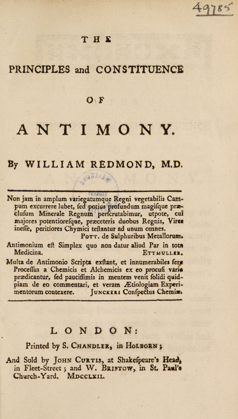 T H S PRINCIPLES and CONSTITUENCE O F ANTIMONY. By WILLIAM REDMOND, M.D. Non jam in amplum varicgatumquc Regni vcgetabilis Cant- pum excurrere Jubet, fed potius profundum magifque pr»- clufum Minerale Regnuin perfcrutabimur, utpote, cui majores potentiorefqae, praeceteris duobus Regnis, Vire« inefte, peritiores Chymici teftantur ad unum omnes. Pott, de Sulphutibus Metallorum* Antimonium eft Simplex quo non datur aliud Par in tota Medicina. Ettmullsr. Multa de Antimonio Script! exftant, et innumerabiles fens Procefliis a Chemicis et Alchemicis ex eo procufi vari# praedicantur, fed pauciflimis in mentem venit folidi quid- piam de eo commentari, et veram AEtiologiam Expert mentorum contexerc. Junckeri ConfpeSus Chcmiw. LONDON: Printed by S. Chandler, in Holborn j And Sold by John Curtis, at Shakefpeare’s Head* in Fleet-Street; and W. Bristow, in St Paul’* Church-Yard, Mdcclxijl