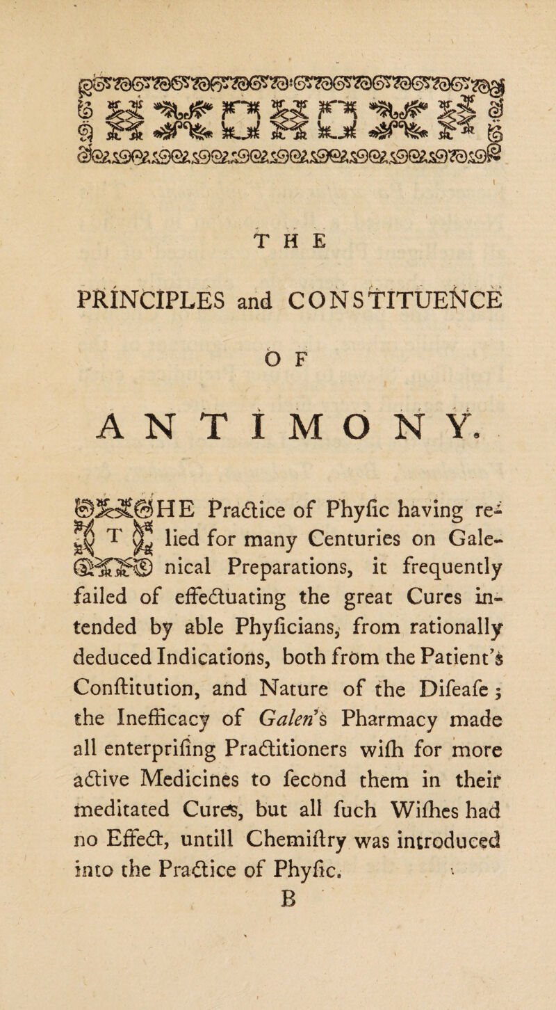 & xx «t f~^ xi # 9 3R£ «$“&» kjtll jM 'XLji *$*%■« f§ §fesSK3259Qe.S9S^J9egJ9Q2;5£)eas9e£S9S(iS9?0S9@ THE PRINCIPLES and CONS TITUENCE O F ANTIMONY. _ JoSCBHE Pradice of Phyfic having re-^ ^ T ^ lied for many Centuries on Gale- SJ^Qt® nical Preparations, it frequently failed of effeduating the great Cures in¬ tended by able Phyficians, from rationally deduced Indications, both from the Patient's Conftitution, and Nature of the Difeafe 5 the Inefficacy of Galen’s Pharmacy made all enterprifing Praditioners wifh for more adive Medicines to fecond them in their meditated Cures, but all fuch Wifhes had no Effed, untill Chemiftry was introduced into the Pradice of Phyfic. ^ B