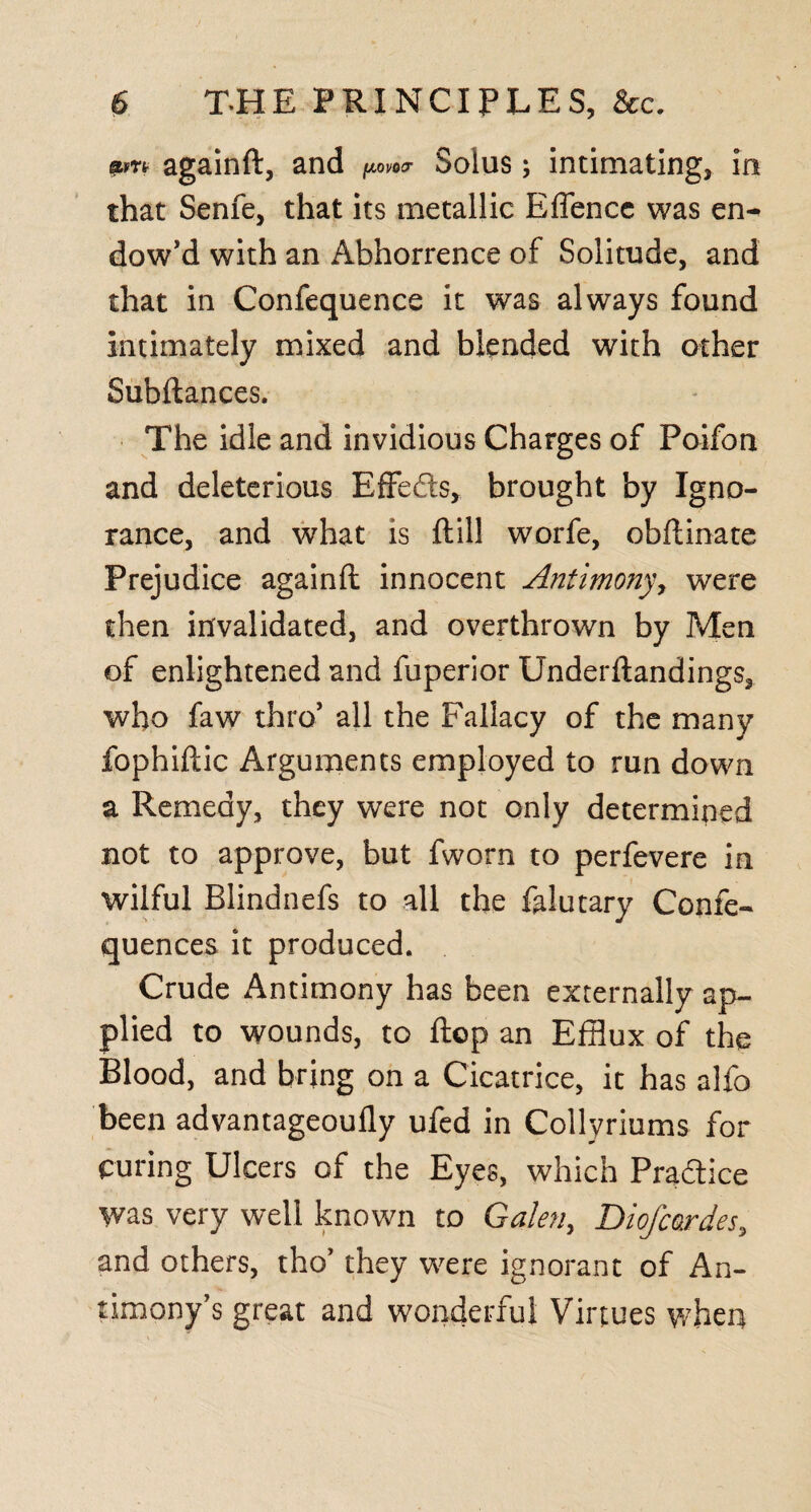 «>n againft, and fiovocr Solus; intimating, in that Senfe, that its metallic Effencc was en¬ dow^ with an Abhorrence of Solitude, and that in Confequence it was always found Intimately mixed and blended with other Subftances. The idle and invidious Charges of Poifon and deleterious Effeds, brought by Igno¬ rance, and what is ftill worfe, obftinate Prejudice againft innocent Antimony, were then invalidated, and overthrown by Men of enlightened and fuperior Underftandings, who faw thro’ all the Fallacy of the many fophiftic Arguments employed to run down a Remedy, they were not only determined not to approve, but fworn to perfevere in wilful Blindnefs to all the falutary Confe- quences it produced. Crude Antimony has been externally ap¬ plied to wounds, to flop an Efflux of the Blood, and bring on a Cicatrice, it has alfo been advantageoufly ufed in Collyriums for curing Ulcers of the Eyes, which Pradice was very well known to Galen, DioJcardes, and others, tho’ they were ignorant of An¬ timony’s great and wonderful Virtues when