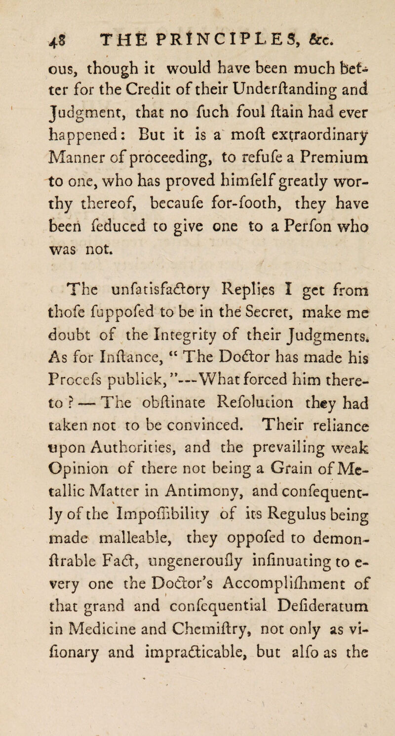 »* * ous, though it would have been much bet¬ ter for the Credit of their Undcrftanding arid Jud gment, that no fuch foul {lain had ever happened: But it is a mod extraordinary Manner of proceeding, to refufe a Premium to one, who has proved himfelf greatly wor¬ thy thereof, becaufe for-footh, they have been feduccd to give one to a Perfon who was not. The unfatisfa&ory Replies I get from thofe fuppofed to be in the Secret, make me doubt of the Integrity of their Judgments. As for Inftance, “ The Dodlor has made his Procefs pub lick, What forced him there¬ to ? — The obflinate Refolution they had taken not to be convinced. Their reliance i upon Authorities, and the prevailing weak Opinion of there not being a Grain of Me¬ tallic Matter in Antimony, and confequent- ly of the Impoffibility of its Regulus being made malleable, they oppofed to demon- ftrable Fad, ungeneroufly infinuating to e- very one the Doctor's Accomplishment of that grand and confequential Deiideratum in Medicine and Chemiftry, not only as vi- iionary and impracticable, but alfo as the