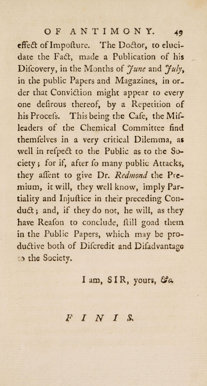 cffed of Impofture. The Dodor, to eluci¬ date the Fad, made a Publication of his Difcovery, in the Months of June and July, in the public Papers and Magazines, in or¬ der that Convidion might appear to every one defirous thereof, by a Repetition of his Procefs. This being the Cafe, the Mif- leaders of the Chemical Committee find themfelves in a very critical Dilemma, as well in refped to the Public as to the So¬ ciety; for if, after fo many public Attacks, they aflent to give Dr. Redmond the Pre¬ mium, it will, they w'ell know, imply Par¬ tiality and Injuftice in their preceding Con- dud ; and, if they do not, he will, as they have Reafon to conclude, flill goad them in the Public Papers, which may be pro- dudive both of Difcredic and Difadvantage to the Society. I am, SIR, yours, Gfa FINIS,