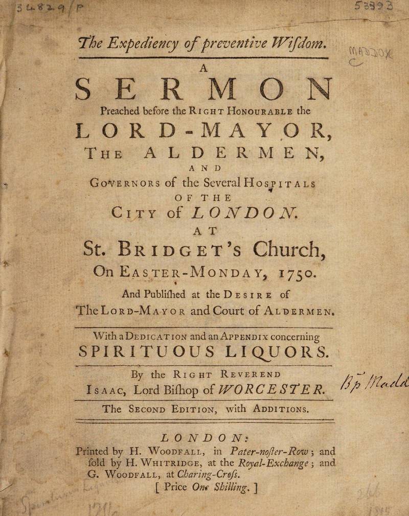 3 U% X <Sf • p y The Expediency of preventive TVifdom, A SERMON Preached before the Right Honourable the LOR D - M A Y O R, The A L D E R M E N, Governors of the Several Hospitals O F T H E City of LONDON. A T St. Bridget’s Church, On Easter-MondaYj 1750. And Publifhed at the Desire of The Lord-Mayor and Court of Aldermen. With a Dedicat ion and an Appendix concerning SPIRITUOUS LIQUORS. By the Right Reverend Isaac, Lord Bi£hop of WO RC E $7*E R. The Second Edition, with Additions. LONDON: Printed by H. Woodfall, in Pater-nofler-Row; and fold by H. Whitridge, at the Royal-Exchange and G. Woodfall, at Charing-Crefs. [ Price Om Shilling. ] jj Vs' •w'