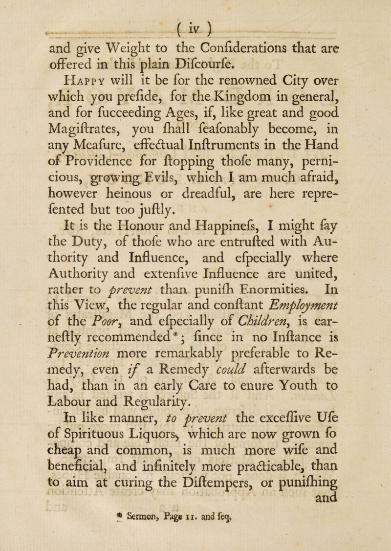 (> ) and give Weight to the Considerations that are offered in this plain Difcourfe. Happy will it be for the renowned City over which you prelide, for the Kingdom in general, and for fucceeding Ages, if, like great and good Magiftrates, you fhall feafonably become, in any Meafure, effedual Inftruments in the Hand of Providence for flopping thofe many, perni¬ cious, growing Evils, which I am much afraid, however heinous or dreadful, are here repre- fented but too juflly. It is the Honour and Happinefs, I might lay the Duty, of thole who are entrufted with Au¬ thority and Influence, and efpecially where Authority and extenfive Influence are united, rather to prevent than punifh Enormities. In this View, the regular and conftant 'Employment of the Poor^ and efpecially of Children, is ear- neftly recommended *; fince in no Inftance is Prevention more remarkably preferable to Re¬ medy, even if a Remedy could afterwards be had, than in an early Care to enure Youth to Labour and Regularity. In like manner, to prevent the exceflive Ule of Spirituous Liquors^ which are now grown fo cheap and common, is much more wife and beneficial, and infinitely more practicable, than to aim at curing the Diftempers, or punifh ing