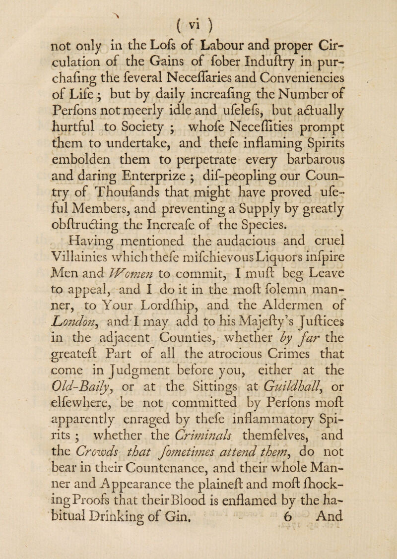 % ( vi ) not only in the Lofs of Labour and proper Cir¬ culation of the Gains of fober Induftry in pur- chafing the feveral Neceflaries and Conveniencies of Life; but by daily increafing the Number of Perfons not meerly idle and ufelefs, but actually hurtful to Society ; whofe Neceflities prompt them to undertake, and thefe inflaming Spirits embolden them to perpetrate every barbarous and daring Enterprize ; dif-peopling our Coun¬ try of Thoufands that might have proved ufe- ful Members, and preventing a Supply by greatly obftrucfling the Increafe of the Species. Having mentioned the audacious and cruel Villainies which thefe mifchievous Liquors infpire Men and Women to commit, I mull beg Leave to appeal, and I do it in the moft folernn man¬ ner, to Your Lordfhip, and the Aldermen of London, and I may add to his Majefty’s Juftices in the adjacent Counties, whether by far the greateft Part of all the atrocious Crimes that come in Judgment before you, either at the Old-Baily, or at the Sittings at Guildhall, or elfewhere, be not committed by Perfons moll * apparently enraged by thefe inflammatory Spi¬ rits ; whether the Criminals themfelves, and the Crowds that fometimes attend them, do not bear in their Countenance, and their whole Man¬ ner and Appearance the plaineft and moft {hock¬ ing Proofs that their Blood is enflamed by the ha¬