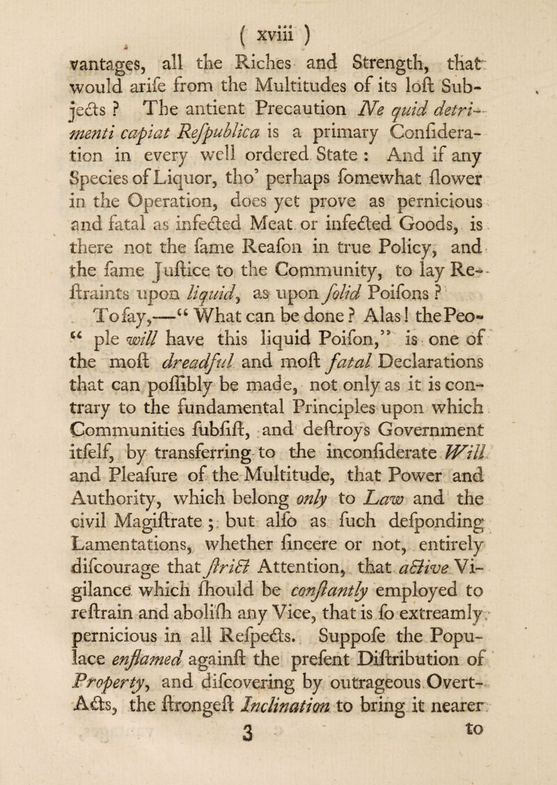 s V / vantages, all the Riches and Strength, that would arife from the Multitudes of its loft Sub¬ jects ? The antient Precaution Ne quid detri¬ menti capiat Refpublica is a primary Confidera- tion in every well ordered State : And if any Species of Liquor, tho’ perhaps fomewhat flower in the Operation, does yet prove as pernicious and fatal as infected Meat, or infeded Goods, is there not the fame Reafon in true Policy, and the fame Juftiee to the Community, to lay Re- - ftraints upon liquid, as upon folid Poifons ? To fay,—u What can be done ? Alas! thePeo- “ pie will have this liquid Poifon,5' is one of the moft dreadful and moft fatal Declarations that can poflibly be made, not only as it is con¬ trary to the fundamental Principles upon which Communities fubflft, and deftroys Government itfelf, by transferring to the inconfiderate Will and Pleafure of the Multitude, that Power and Authority, which belong only to Law and the civil Magiftrate; but alfo as fuoh delponding Lamentations, whether flncere or not, entirely difcourage that jlriB Attention, that aSiive Vi- gilance which fhould be confantly employed to reftrain and aboliflr any Vice, that is fo extreamly pernicious in all Refpeds. Suppofe the Popu¬ lace enflamed againft the prefent Diftribution of Property, and difcovering by outrageous Overt- Ads, the ftrongeft Inclination to bring it nearer 3 to