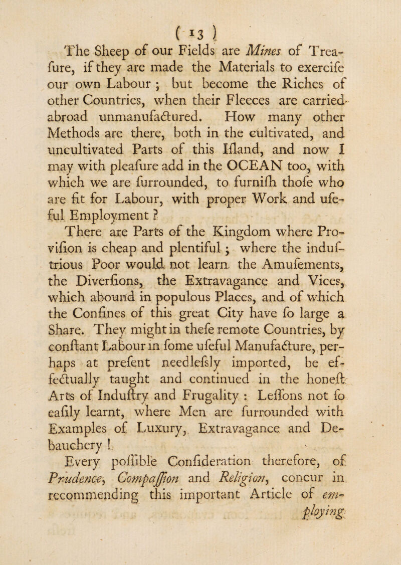 ( *3 } The Sheep of our Fields are Mines of Trea- fure, if they are made the Materials to exercife our own Labour • but become the Riches of other Countries, when their Fleeces are carried- abroad unmanufactured. How many other Methods are there, both in the cultivated, and uncultivated Parts of this Ifland, and now I may with pleafure add in the OCEAN too, with which we are furrounded, to furnifh thofe who are fit for Labour, with proper Work and ufe- ful Employment ? There are Parts of the Kingdom where Pro- vifion is cheap and plentiful; where the induf- trious Poor would, not learn the Amufements, the Diverfions, the Extravagance and Vices, which abound in populous Places, and of which the Confines of this great City have fo large a Share. They might in thefe remote Countries, by conftant Labour in fome ufeful Manufacture, per¬ haps at prefent needlefsly imported, be ef¬ fectually taught and continued in the honeft Arts of Industry and Frugality : Leffons not fo eafily learnt, where Men are furrounded with Examples of Luxury, Extravagance and De¬ bauchery !. Every poffible Confederation therefore, of Prudence, Companion and Religion, concur in recommending this important Article of em~ ploying;