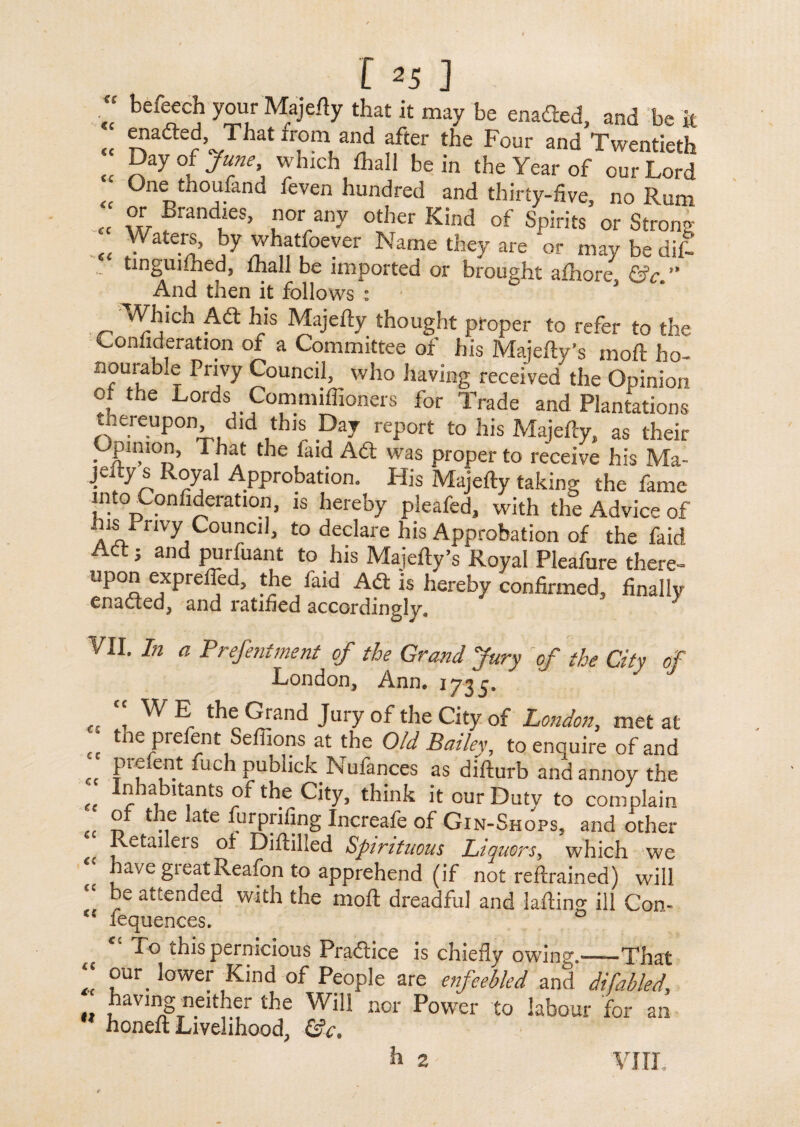 u <c <c <c <c cc €C 125 ] befeech your Majefty that it may be enaded, and be it enaded, That from and after the Four and Twentieth Day of June which lhall be in the Year of our Lord One thoufand feven hundred and thirty-five, no Rum or Brandies, nor any other Kind of Spirits or Strong Waters, by whatfoever Name they are or may be dif- tinguiihed, ihall be imported or brought afhore &c.” And then it follows : 5 Which Ad his Majefty thought proper to refer to the Coniideration of a Committee of his Majefty’s mod ho¬ nourable Privy Council, who having received the Opinion of the Lords Commiffioners for Trade and Plantations thereupon did this Day report to his Majefty, as their Opinion, That the faid Ad was proper to receive his Ma- ■jf. oyal Approbation. His Majefty taking the fame Tito Coniideration, is hereby pleafed, with the Advice of ins Privy Conned, to declare his Approbation of the faid Act; and purfuant to his Majefty’s Royal Pleafure there- upon exprefied, the faid Ad is hereby confirmed, finally enaded, and ratified accordingly. VII. In a Preferment of the Grand Jury of the City of London, Ann. 1735. WE the Grand Jury of the City of London, met at £C prefentSeliions at the Old Bailey, to enquire of and • prefent fuch pubhek Nufances as difturb and annoy the et ^habitants of the City, think it our Duty to complain ° -f ate VuI'priting Increafe of Gin-Shops, and other Retailers oi Diftilled Spirituous Liquors, which we have greatReafon to apprehend (if not reftrained) will “ he attended with the moft dreadful and laftino- ill Con- “ fequences. To this pernicious Pradice is chiefly owing.-That “ ?ur. Iowef Kind of People are enfeebled and difabled, . '3aviIjSTneither the Will nor Power to labour for an  honeft Livelihood, &c. h 2 VIII.