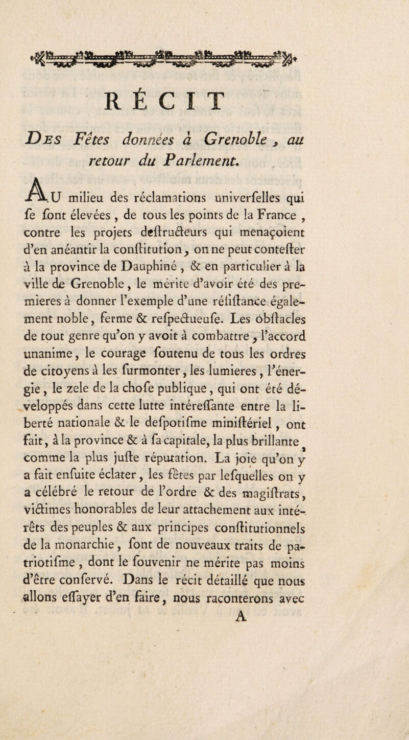 'W*J RÉCIT Des Fêtes données à Grenoble y au retour du Parlement. -A-.U milieu des réclamations univerfelles qui fe font élevées , de tous les points de la France , contre les projets deilruéleurs qui menaçoient d’en anéantir la conftitution_, on ne peut contefler à la province de Dauphiné , & en particulier à la ville de Grenoble, le mérite d’avoir été des pre¬ mières à donner l’exemple d’une réliftance égale¬ ment noble, ferme & refpeélueufe. Les ôbiîacles de tout genre qu’on y avoit à combattre , l’accord unanime, le courage foutenu de tous les ordres de citoyens à les furmonter, les lumières, l’éner¬ gie , le zele de la chofe publique, qui ont été dé¬ veloppés dans cette lutte intérefTante entre la li¬ berté nationale & le defpotifme miniftériel, ont fait, à la province & à fa capitale, la plus brillante comme la plus jufte réputation. La joie qu’on y a fait enfuite éclater , les fêtes par lefquelles on y a célébré le retour de l’ordre & des magiflrats, viélimes honorables de leur attachement aux inté¬ rêts des peuples & aux principes conftitutionnels de la monarchie, font de nouveaux traits de pa- triotifme , dont le fouvenir ne mérite pas moins d’être confervé. Dans le récit détaillé que nous allons effayer d’en faire, nous raconterons avec A