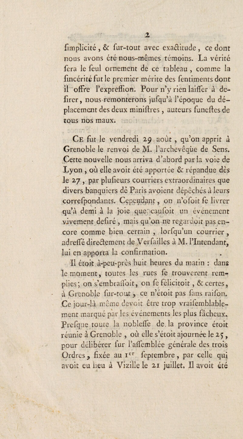 {implicite , & far-tout avec exactitude , ce dont nous avons été nous-mêmes témoins. La vérité fera le feul ornement de ce tableau , comme la fincérité fut le premier mérite des fentiments dont il offre l’expreflion. Pour n’y rien laifler à dé¬ lirer, nous remonterons jufqu’à l’époque du dé¬ placement des deux miniflres, auteurs funeftes de tous nos maux. i Ce fut le vendredi 29 août , qu’on apprit à Grenoble le renvoi de M. l’archevêque de Sens. Cette nouvelle nous arriva d’abord par la voie de Lyon , ou elle avoit été apportée & répandue dès le 27 , par plufieurs courriers extraordinaires que divers banquiers dé Paris avoient dépêchés à leurs correfpondants. Cependant, on n’ofoit fe livrer qu’a demi à la joie que caufoit un événement vivement déliré , mais qu’on ne regardait pas en¬ core comme bien certain , lorfqu’un courrier , adrefTé diredement de Verfailles à M» l’Intendant, lui en apporta la confirmation. Il étoit à-peu-près huit heures du matin : dans le moment, toutes les rues fe trouvèrent rem¬ plies; on s’embrailoit, on fe félicitoit, & certes, à Grenoble fur-tout , ce n’étoit pas fans raifon. Ce jour-là même devoir être trop vraifemblable- ment marqué par les événements les plus fâcheux. Prefque toute la noblelfe de, la province étoit réunie à Grenoble , où elle s’étoit ajournée le 25; 9 pour délibérer fur l’affemblée générale des trois Ordres, fixée au Ier feptembre, par celle qui avoit eu iieu à Vizillç le 21 juillet. Il avoit été