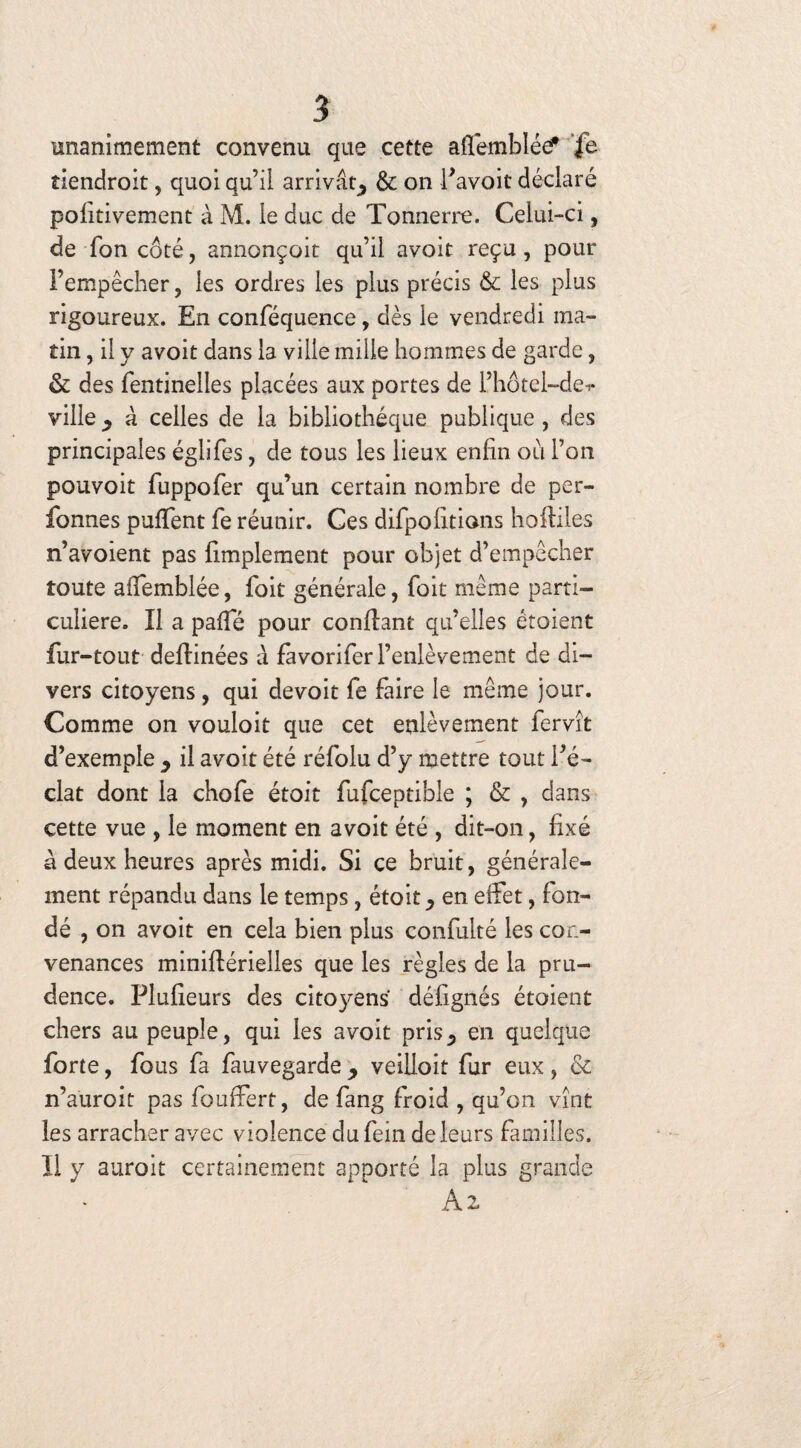 unanimement convenu que cette affemblée? fe îiendroit, quoi qu’il arrivât, & on i’avoit déclaré pohtivement à M. le duc de Tonnerre. Celui-ci, de Ton côté, annonçoit qu’il avoit reçu, pour l’empêcher, les ordres les plus précis Sc les plus rigoureux. En conféquence, dès le vendredi ma¬ tin , il y avoit dans la ville mille hommes de garde, & des fentineiles placées aux portes de l’hôtel-de-*- ville y à celles de la bibliothèque publique , des principales églifes, de tous les lieux enfin où l’on pouvoir fuppofer qu’un certain nombre de per- fonnes pufTent fe réunir. Ces difpolitions hofliles n’avoient pas fimplement pour objet d’empêcher toute affemblée, foie générale, foit même parti¬ culière. Il a paffé pour confiant qu’elles étoient fur-tout deflinées à favoriferrenlèvement de di¬ vers citoyens, qui devoir fe faire le même jour. Comme on vouloit que cet enlèvement fervît d’exemple y il avoit été réfolu d’y mettre tout l’é¬ clat dont la chofe étoit fufceptible ; & , dans cette vue , le moment en avoit été , dit-on, fixé à deux heures après midi. Si ce bruit, générale¬ ment répandu dans le temps, étoit ^ en effet, fon¬ dé , on avoit en cela bien plus confulté les con¬ venances miniflérielles que les règles de la pru¬ dence. Plufieurs des citoyens défignés étoient chers au peuple, qui les avoit pris5 en quelque forte, fous fa fauvegarde y veiiloit fur eux, & n’auroit pas fouffert, de fang froid , qu’on vînt les arracher avec violence dufein de leurs familles. II y auroit certainement apporté la plus grande A 2.